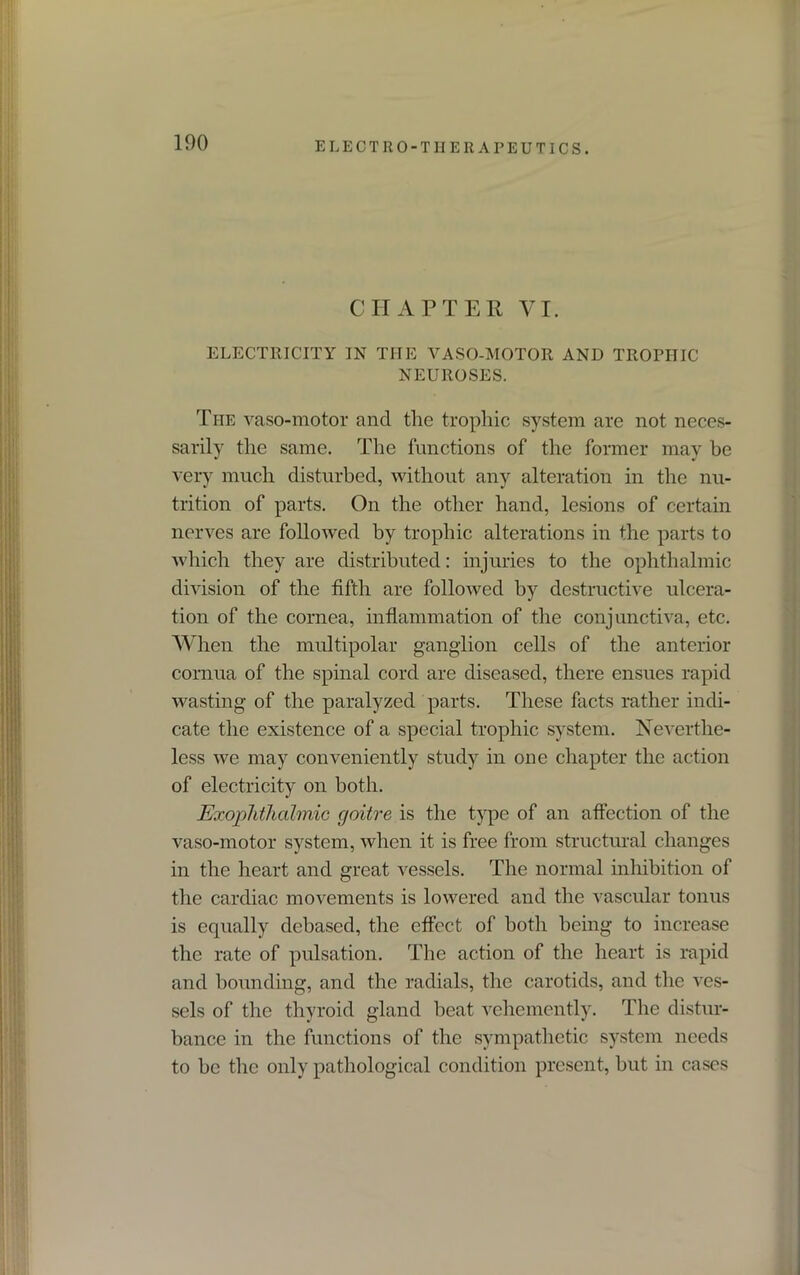 CHAPTER VI. ELECTRICITY IN THE VASO-MOTOR AND TROPHIC NEUROSES. The vaso-motor and the trophic system are not neces- sarily the same. The functions of the former may he very much disturbed, without any alteration in the nu- trition of parts. On the other hand, lesions of certain nerves are followed by trophic alterations in the parts to which they are distributed: injuries to the ophthalmic division of the fifth are followed by destructive ulcera- tion of the cornea, inflammation of the conjunctiva, etc. When the multipolar ganglion cells of the anterior cornua of the spinal cord are diseased, there ensues rapid wasting of the paralyzed parts. These facts rather indi- cate the existence of a special trophic system. Neverthe- less we may conveniently study in one chapter the action of electricity on both. Exophthalmic goitre is the type of an affection of the vaso-motor system, when it is free from structural changes in the heart and great vessels. The normal inhibition of the cardiac movements is lowered and the vascular tonus is equally debased, the effect of both being to increase the rate of pulsation. The action of the heart is rapid and bounding, and the radials, the carotids, and the ves- sels of the thyroid gland heat vehemently. The distur- bance in the functions of the sympathetic system needs to be the only pathological condition present, but in cases