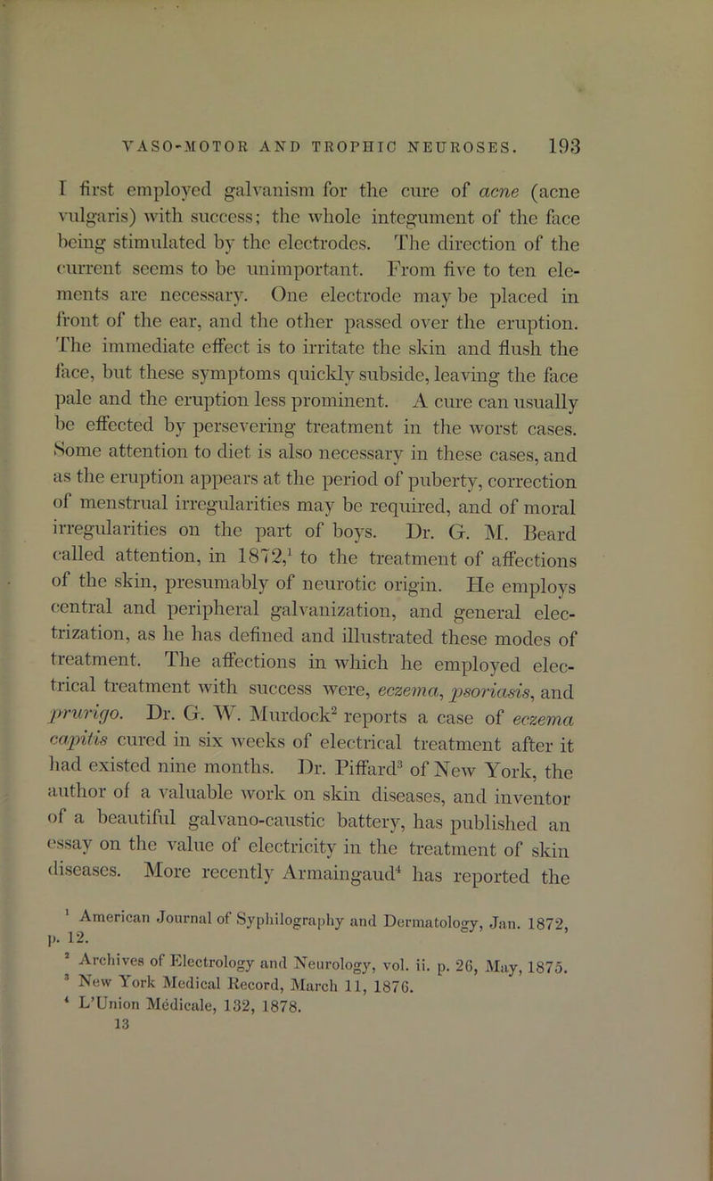 I first employed galvanism for the cure of acne (acne vulgaris) with success; the whole integument of the face being stimulated by the electrodes. The direction of the current seems to be unimportant. From five to ten ele- ments are necessary. One electrode may be placed in front of the ear, and the other passed over the eruption. The immediate effect is to irritate the skin and flush the face, but these symptoms quickly subside, leaving the face pale and the eruption less prominent. A cure can usually be effected by persevering treatment in the worst cases. Some attention to diet is also necessary in these cases, and as the eruption appears at the period of puberty, correction of menstrual irregularities may be required, and of moral irregularities on the part of boys. Dr. G. M. Beard called attention, in 1872,1 to the treatment of affections of the skin, presumably of neurotic origin. lie employs central and peripheral galvanization, and general elec- trization, as he has defined and illustrated these modes of treatment. The affections in which he employed elec- trical treatment with success were, eczema,, psoriasis, and prurigo. Dr. G. W . Murdock2 reports a case of eczema capitis cured in six weeks of electrical treatment after it bad existed nine months. Dr. Piffard3 of New York, the author of a valuable work on skin diseases, and inventor of a beautiful galvano-caustic battery, has published an essay on the value of electricity in the treatment of skin diseases. More recently Armaingaud4 has reported the 1 American Journal of Syphilography and Dermatology, Jan. 187?, p. 12. * Archives of Electrology and Neurology, vol. ii. p. 26, May, 1875. 3 New York Medical Record, March 11, 1876. 4 L’Union Medicale, 132, 1878. 13