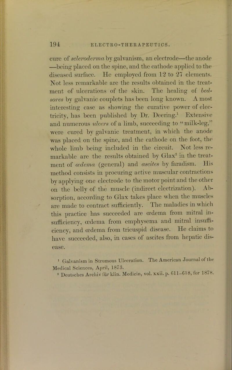 cure of scleroderma by galvanism, an electrode—the anode —being placed on the spine, and the cathode applied to the diseased surface. He employed from 12 to 27 elements. Not less remarkable are the results obtained in the treat- ment of ulcerations of the skin. The healing of bed- sores by galvanic couplets has been long known. A most interesting case as showing the curative power of elec- tricity, has been published by Dr. Deering.1 Extensive and numerous vdeers of a limb, succeeding to “milk-leg,” were cured by galvanic treatment, in which the anode was placed on the spine, and the cathode on the foot, the whole limb being included in the circuit. Not less re- markable are the results obtained by Glax2 in the treat- ment of oedema (general) and ascites by faradism. His method consists in procuring active muscular contractions by applying one electrode to the motor point and the other on the belly of the muscle (indirect electrization). Ab- sorption, according to Glax takes place when the muscles are made to contract sufficiently. The maladies in which this practice has succeeded are oedema from mitral in- sufficiency, oedema from emphysema and mitral insuffi- ciency, and oedema from tricuspid disease. He claims to have succeeded, also, in cases of ascites from hepatic dis- ease. 1 Galvanism in Strumous Ulceration. The American Journal ot the Medical Sciences, April, 1873. 2 Deutsches Arcliiv tiir klin. Medicin, vol. xxii. p. 011-618, for 1878.