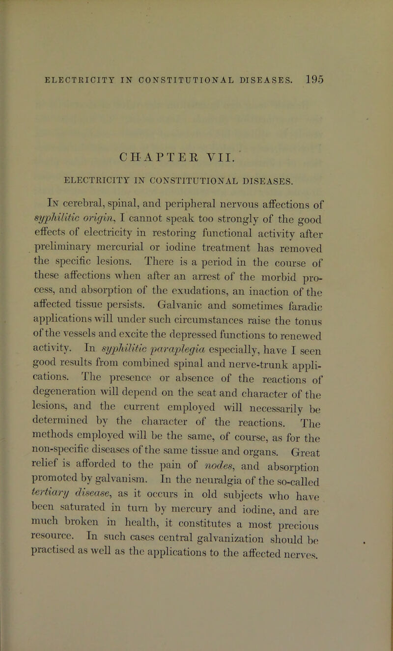 CHAPTER VII. ELECTRICITY IN CONSTITUTIONAL DISEASES. In cerebral, spinal, and peripheral nervous affections of syphilitic origin, I cannot speak too strongly of the good effects of electricity in restoring functional activity after preliminary mercurial or iodine treatment has removed the specific lesions. There is a period in the course of these affections when after an arrest of the morbid pro- cess, and absorption of the exudations, an inaction of the affected tissue persists. Galvanic and sometimes faradic applications will under such circumstances raise the tonus of the vessels and excite the depressed functions to renewed activity. In syphilitic paraplegia especially, have I seen good results from combined spinal and nerve-trunk appli- cations. The presence or absence of the reactions of degeneration will depend on the seat and character of the lesions, and the current employed will necessarily be determined by the character of the reactions. The methods employed will be the same, of course, as for the non-specific diseases of the same tissue and organs. Great relief is afforded to the pain of nodes, and absorption promoted by galvanism. In the neuralgia of the so-called tertiary disease, as it occurs in old subjects who have been saturated in turn by mercury and iodine, and are much broken in health, it constitutes a most precious resource. In such cases central galvanization should be practised as well as the applications to the affected nerves.