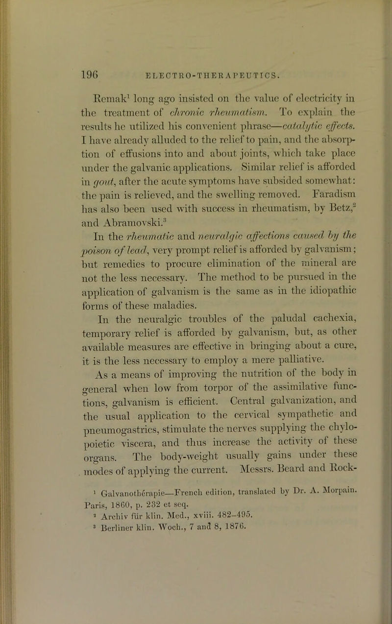 Remak1 long- ago insisted on the value of electricity in the treatment of chronic rheumatism. To explain the results he utilized his convenient phrase—catalytic effects. I have already alluded to the relief to pain, and the absorp- tion of effusions into and about joints, which take place under the galvanic applications. Similar relief is afforded in gout, after the acute symptoms have subsided somewhat: the pain is relieved, and the swelling removed. Faradism has also been used with success in rheumatism, by Betz,'2 and Abramovski.3 In the rheumatic and neuralgic affections caused by the poison of lead, very prompt relief is afforded by galvanism; but remedies to procure elimination of the mineral are not the less necessary. The method to be pursued in the application of galvanism is the same as in the idiopathic forms of these maladies. In the neuralgic troubles of the paludal cachexia, temporary relief is afforded by galvanism, but, as other available measures are effective in bringing about a cure, it is the less necessary to employ a mere palliative. As a means of improving the nutrition of the body in general when low from torpor of the assimilative func- tions, galvanism is efficient. Central galvanization, and the usual application to the cervical sympathetic and pneumogastrics, stimulate the nerves supplying the cln lo- poietic viscera, and thus increase the activity ol these organs. The body-weight usually gains under these modes of applying the current. Messrs. Beard and Rock- 1 Galvanotherapie—French edition, translated by Dr. A. Morpain. Paris, 18G0, p. 232 et seq. 2 Archiv fur klin. Med., xviii. 482-495. 3 Berliner klin. Woch., 7 and 8, 1870.