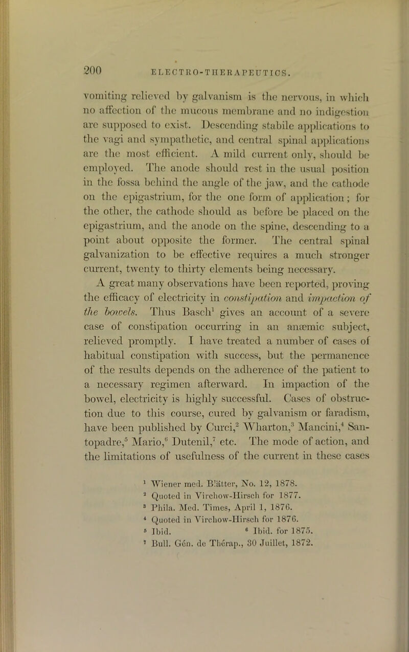 vomiting relieved by galvanism is the nervous, in which no affection of the mucous membrane and no indigestion are supposed to exist. Descending stabile applications to the vagi and sympathetic, and central spinal applications are the most efficient. A mild current only, should be employed. The anode should rest in the usual position in the fossa behind the angle of the jaw, and the cathode on the epigastrium, for the one form of application; for the other, the cathode should as before be placed on the epigastrium, and the anode on the spine, descending to a point about opposite the former. The central spinal galvanization to be effective requires a much stronger current, twenty to thirty elements being necessary. A great many observations have been reported, proving the efficacy of electricity in constipation and impaction of the bowels. Thus Basch1 gives an account of a severe case of constipation occurring in an amende subject, relieved promptly. I have treated a number of cases of habitual constipation with success, but the permanence of the results depends on the adherence of the patient to a necessary regimen afterward. In impaction of the bowel, electricity is highly successful. Cases of obstruc- tion due to this course, cured by galvanism or faradism, have been published by Curci,2 Wharton,3 Mancini,4 San- topadre,5 Mario,6 Dutenil,7 etc. The mode of action, and the limitations of usefulness of the current in these cases 1 Wiener med. Blatter, No. 12, 1878. 3 Quoted in Virchow-Hirsch for 1877. 3 Phila. Med. Times, April 1, 1876. * Quoted in Virchow-Hirsch for 1876. ® Ibid. 6 Ibid, for 187o. 1 Bull. Gen. de Therap., 30 Juillet, 1872.