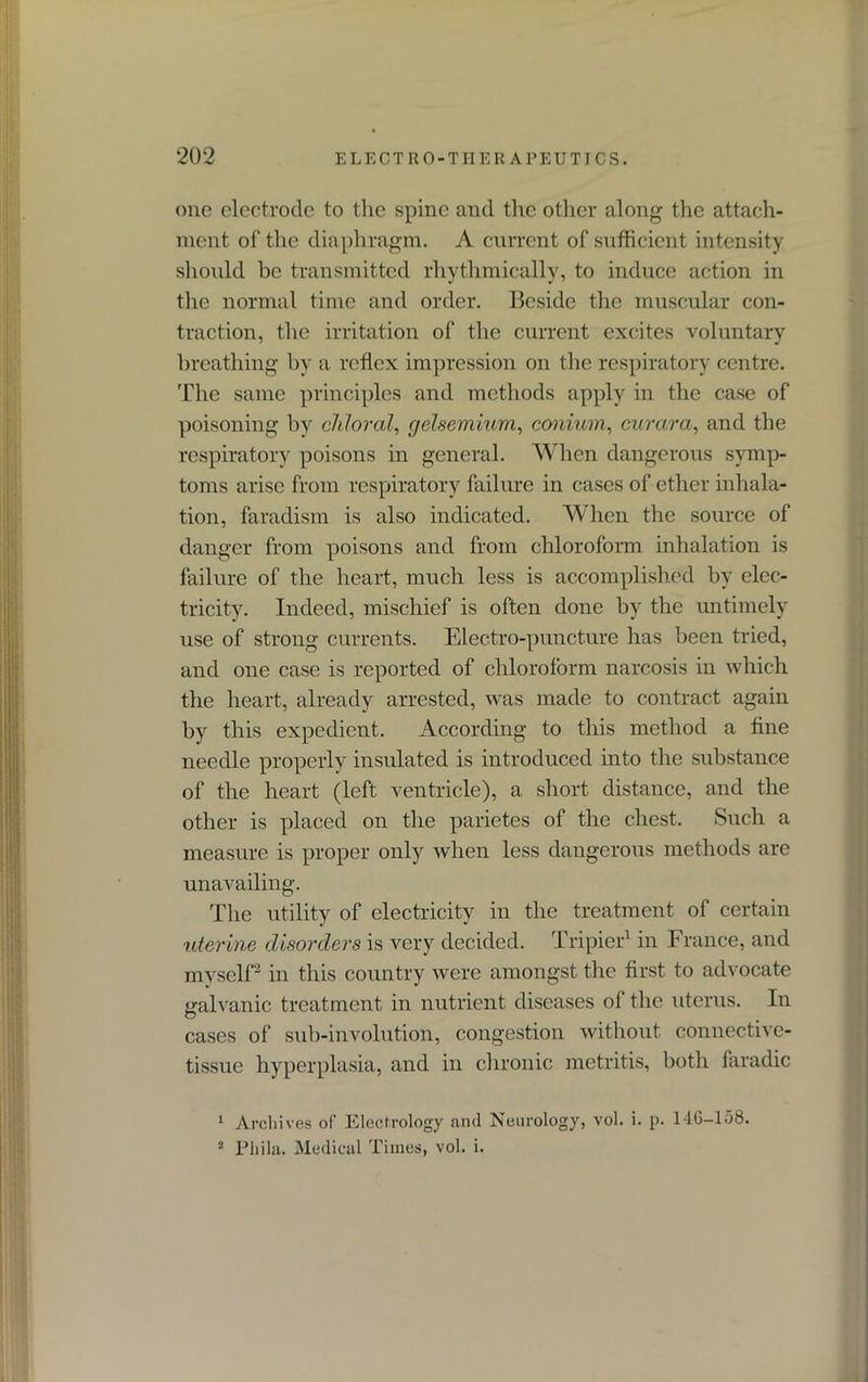 one electrode to the spine and tire other along the attach- ment of the diaphragm. A current of sufficient intensity should be transmitted rhythmically, to induce action in the normal time and order. Beside the muscular con- traction, the irritation of the current excites voluntary breathing by a reflex impression on the respiratory centre. The same principles and methods apply in the case of poisoning by chloral, gelsemium, conium, curara, and the respiratory poisons in general. When dangerous symp- toms arise from respiratory failure in cases of ether inhala- tion, faradism is also indicated. When the source of danger from poisons and from chloroform inhalation is failure of the heart, much less is accomplished by elec- tricity. Indeed, mischief is often done by the untimely use of strong currents. Electro-puncture has been tried, and one case is reported of chloroform narcosis in which the heart, already arrested, was made to contract again by this expedient. According to this method a fine needle properly insulated is introduced into the substance of the heart (left ventricle), a short distance, and the other is placed on the parietes of the chest. Such a measure is proper only when less dangerous methods are unavailing. The utility of electricity in the treatment of certain uterine disorders is very decided. Tripier1 in France, and myself2 in this country were amongst the first to advocate galvanic treatment in nutrient diseases of the uterus. In cases of sub-involution, congestion without connective- tissue hyperplasia, and in chronic metritis, both faradic 1 Archives of Electrology and Neurology, vol. i. p. 1-1G-158. 2 Phila. Medical Times, vol. i.