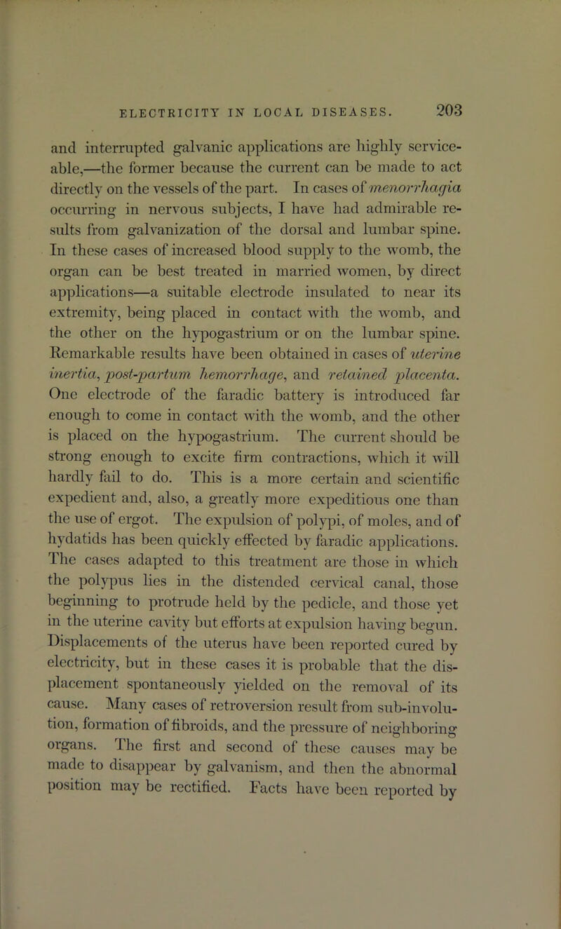 and interrupted galvanic applications are highly service- able,—the former because the current can be made to act directly on the vessels of the part. In cases o£ menorrhagia occurring in nervous subjects, I have had admirable re- sults from galvanization of the dorsal and lumbar spine. In these cases of increased blood supply to the womb, the organ can be best treated in married women, by direct applications—a suitable electrode insulated to near its extremity, being placed in contact with the womb, and the other on the hypogastrium or on the lumbar spine. Remarkable results have been obtained in cases of uterine inertia, post-partum hemorrhage, and retained placenta. One electrode of the faradic battery is introduced far enough to come in contact with the womb, and the other is placed on the hypogastrium. The current should be strong enough to excite firm contractions, which it will hardly fail to do. This is a more certain and scientific expedient and, also, a greatly more expeditious one than the use of ergot. The expulsion of polypi, of moles, and of hydatids has been quickly effected by faradic applications. The cases adapted to this treatment are those in which the polypus lies in the distended cervical canal, those beginning to protrude held by the pedicle, and those yet in the uterine cavity but efforts at expulsion having begun. Displacements of the uterus have been reported cured by electricity, but in these cases it is probable that the dis- placement spontaneously yielded on the removal of its cause. Many cases of retroversion result from sub-involu- tion, formation of fibroids, and the pressure of neighboring organs. The first and second of these causes may be made to disappear by galvanism, and then the abnormal position may be rectified. Facts have been reported by