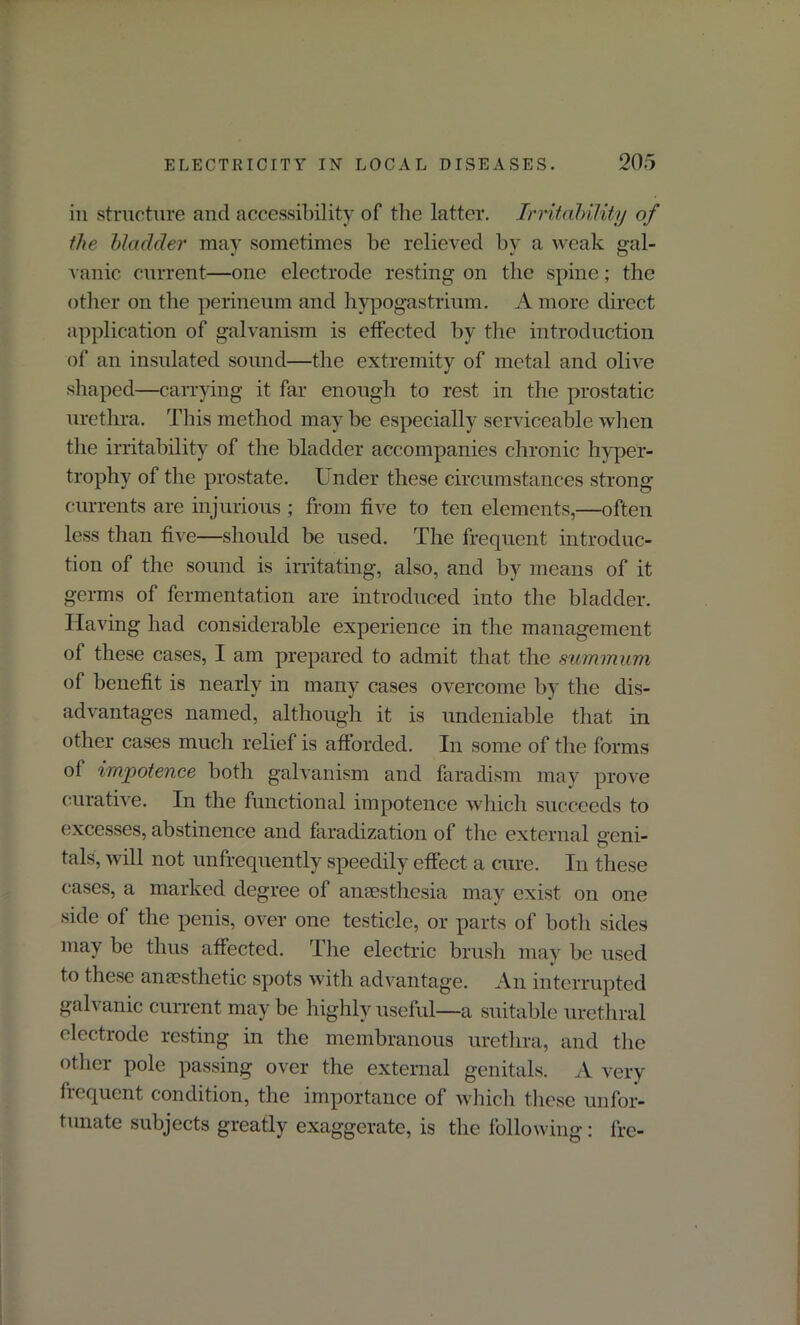 in structure and accessibility of the latter. Irritability of the bladder may sometimes be relieved by a weak gal- vanic current—one electrode resting on the spine; the other on the perineum and hypogastrium. A more direct application of galvanism is effected by the introduction of an insulated sound—the extremity of metal and olive shaped—carrying it far enough to rest in the prostatic urethra. This method may be especially serviceable when the irritability of the bladder accompanies chronic hyper- trophy of the prostate. Under these circumstances strong currents are injurious ; from five to ten elements,—often less than five—should be used. The frequent introduc- tion of the sound is irritating, also, and by means of it germs of fermentation are introduced into the bladder. Having had considerable experience in the management of these cases, I am prepared to admit that the summum of benefit is nearly in many cases overcome by the dis- advantages named, although it is undeniable that in other cases much relief is afforded. In some of the forms of impotence both galvanism and faradism may prove curative. In the functional impotence which succeeds to excesses, abstinence and faradization of the external geni- tals, will not unfrequently speedily effect a cure. In these cases, a marked degree of anaesthesia may exist on one side of the penis, over one testicle, or parts of both sides may be thus affected. The electric brush may be used to these ana?sthetic spots with advantage. An interrupted galvanic current may be highly useful—a suitable urethral electrode resting in the membranous urethra, and the other pole passing over the external genitals. A very frequent condition, the importance of which these unfor- tunate subjects greatly exaggerate, is the following: fre-