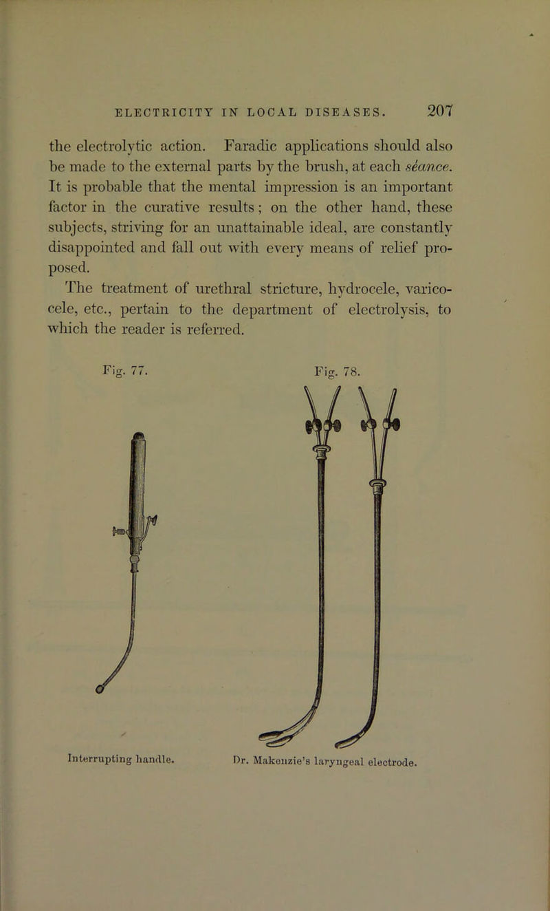 the electrolytic action. Faradic applications should also be made to the external parts by the brush, at each seance. It is probable that the mental impression is an important factor in the curative results; on the other hand, these subjects, striving for an unattainable ideal, are constantly disappointed and fall out with every means of relief pro- posed. The treatment of urethral stricture, hydrocele, varico- cele, etc., pertain to the department of electrolysis, to which the reader is referred. Fig. 77. Interrupting handle. Fig. 78. Dr. Makonzie’s laryngeal electrode.