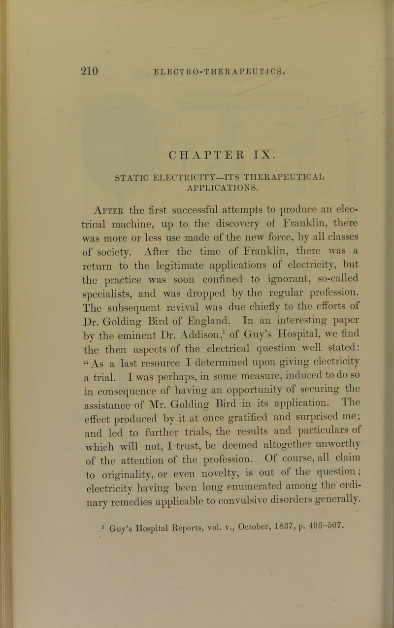 CHAPTER IX. STATIC ELECTRICITY—ITS THERAPEUTICAL APPLICATIONS. After the first successful attempts to produce an elec- trical machine, up to the discovery of Franklin, there was more or less use made of the new force, hy all classes of society. After the time of Franklin, there was a return to the legitimate applications of electricity, but the practice was soon confined to ignorant, so-called specialists, and was dropped by the regular profession. The subsequent revival was due chiefly to the efforts of Dr. Golding Bird of England. In an interesting paper by the eminent Dr. Addison,1 of Guy’s Hospital, we find the then aspects of the electrical question well stated: “ As a last resource I determined upon giving electricity a trial. I was perhaps, in some measure, induced to do so in consequence of having an opportunity of securing the assistance of Mr. Golding Bird in its application. The effect produced by it at once gratified and surprised me; and led to further trials, the results and particulars of which will not, I trust, be deemed altogether unworthy of the attention of the profession. Of course, all claim to originality, or even novelty, is out of the question, electricity having been long enumerated among the ordi- nary remedies applicable to convulsive disorders generally. Guy’s Hospital Reports, vol. v., October, 1837, p. 493-307. 1