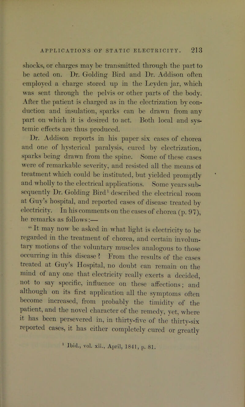 shocks, or charges may he transmitted through the part to be acted on. Dr. Golding Bird and Dr. Addison often employed a charge stored up in the Leyden jar, which was sent through the pelvis or other parts of the body. After the patient is charged as in the electrization by con- duction and insulation, sparks can be drawn from any part on which it is desired to act. Both local and sys- temic effects are thus produced. Dr. Addison reports in his paper six cases of chorea and one of hysterical paralysis, cured by electrization, sparks being drawn from the spine. Some of these cases were of remarkable severity, and resisted all the means ol treatment which could be instituted, but yielded promptly and wholly to the electrical applications. Some years sub- sequently Dr. Golding Bird1 described the electrical room at Guy’s hospital, and reported cases of disease treated by electricity. In his comments on the cases of chorea (p. 97), he remarks as follows:— “ It may now be asked in what light is electricity to be regarded in the treatment of chorea, and certain involun- tary motions of the voluntary muscles analogous to those occurring in this disease 1 From the results of the cases ticated at Guy s Hospital, no doubt can remain on the mind of any one that electricity really exerts a decided, not to say specific, influence on these affections; and although on its first application all the symptoms often become increased, from probably the timidity of the patient, and the novel character of the remedy, yet, where it has been persevered in, in thirty-five of the thirty-six reported cases, it has either completely cured or greatly 1 Ibid., vol. xii., April, 1841, p. 81.