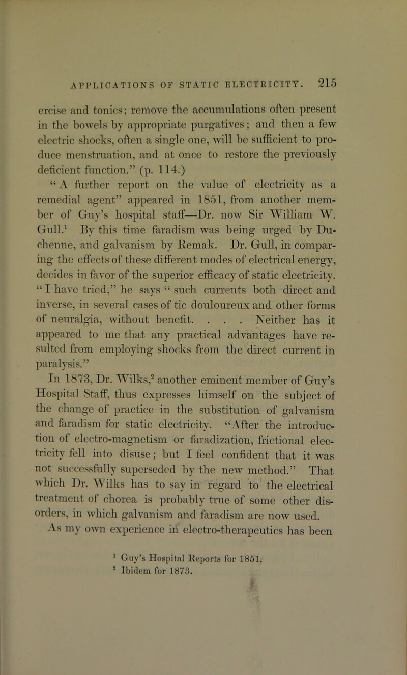 ercise and tonics; remove the accumulations often present in the bowels by appropriate purgatives; and then a few electric shocks, often a single one, will be sufficient to pro- duce menstruation, and at once to restore the previously deficient function.” (p. 114.) “ A further report on the value of electricity as a remedial agent” appeared in 1851, from another mem- ber of Guy’s hospital staff—Dr. now Sir William W. Gull.1 By this time faradism was being urged by Du- clienne, and galvanism by Remak. Dr. Gull, in compar- ing the effects of these different modes of electrical energy, decides in favor of the superior efficacy of static electricity. “ I have tried,” he says “ such currents both direct and inverse, in several cases of tic douloureux and other forms of neuralgia, without benefit. . . . Neither has it appeared to me that any practical advantages have re- sulted from employing shocks from the direct current in paralysis.” In 1873, Dr. Wilks,2 another eminent member of Guy’s Hospital Staff, thus expresses himself on the subject of the change of practice in the substitution of galvanism and faradism for static electricity. “After the introduc- tion of electro-magnetism or faradization, frictional elec- tricity fell into disuse; but I feel confident that it was not successfully superseded by the new method.” That which Dr. \\ ilks has to say in regard to the electrical treatment of chorea is probably true of some other dis- orders, in which galvanism and faradism are now used. As my own experience in electro-therapeutics has been 1 Guy’s Hospital Reports for 1851. * Ibidem for 1873.