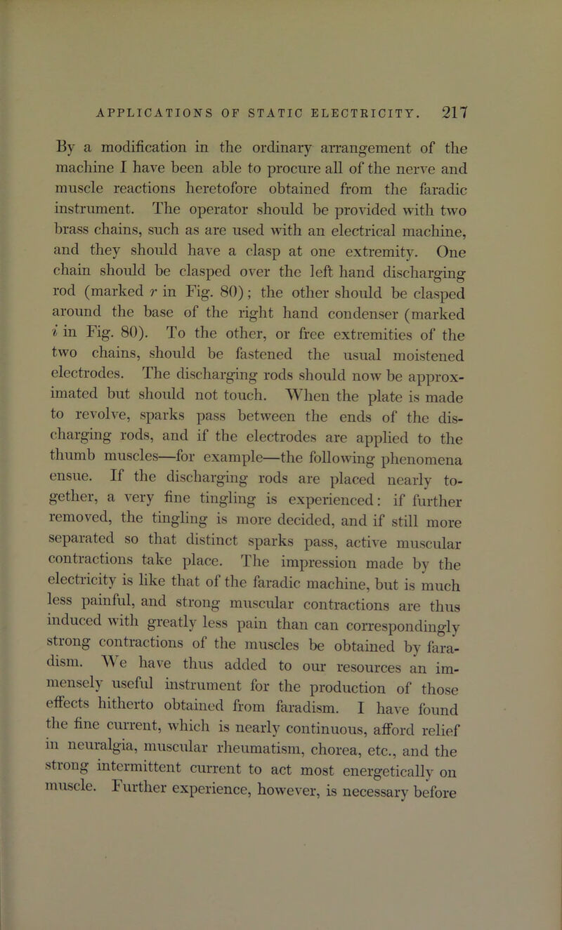 By a modification in the ordinary arrangement of the machine I have been able to procure all of the nerve and muscle reactions heretofore obtained from the faradic instrument. The operator should be provided with two brass chains, such as are used with an electrical machine, and they should have a clasp at one extremity. One chain should be clasped over the left hand discharging rod (marked r in Fig. 80); the other should be clasped around the base of the right hand condenser (marked i in Fig. 80). To the other, or free extremities of the two chains, should be fastened the usual moistened electrodes. The discharging rods should now be approx- imated but should not touch. When the plate is made to revolve, sparks pass between the ends of the dis- charging rods, and if the electrodes are applied to the thumb muscles—for example—the following phenomena ensue. If the discharging rods are placed nearly to- gether, a very fine tingling is experienced: if further removed, the tingling is more decided, and if still more separated so that distinct sparks pass, active muscular contractions take place. The impression made by the electricity is like that ol the faradic machine, but is much less painful, and strong muscular contractions are thus induced with greatly less pain than can correspondingly stiong contractions ol the muscles be obtained by fara- dism. W e have thus added to our resources an im- mensely useful instrument for the production of those effects hitherto obtained from faradism. I have found the fine current, which is nearly continuous, afford relief in neuralgia, muscular rheumatism, chorea, etc., and the stiong intermittent current to act most energetically on muscle. Further experience, however, is necessary before