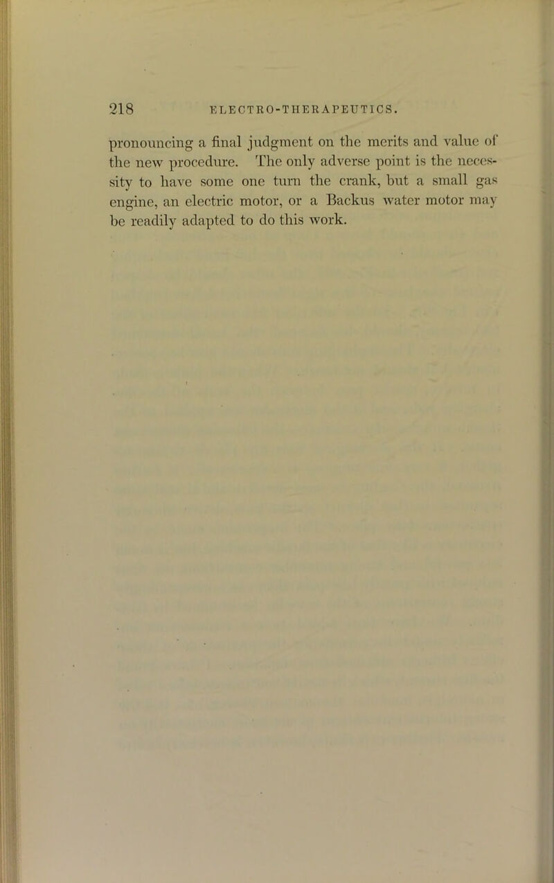 pronouncing a final judgment on the merits and value of the new procedure. The only adverse point is the neces- sity to have some one turn the crank, but a small gas engine, an electric motor, or a Backus water motor may be readily adapted to do this work.