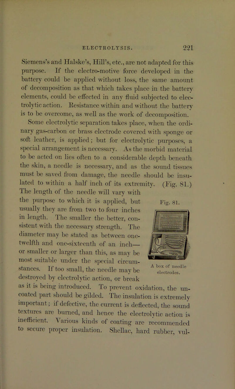 Siemens’s and. Halske’s, Hill’s, etc., are not adapted for this purpose. If the electro-motive force developed in the battery could be applied without loss, the same amount of decomposition as that which takes place in the battery elements, could he effected in any fluid subjected to elec- trolytic action. Resistance within and without the battery is to be overcome, as well as the work of decomposition. Some electrolytic separation takes place, when the ordi- nary gas-carbon or brass electrode covered with sponge or soft leather, is applied; but for electrolytic purposes, a special arrangement is necessary. As the morbid material to be acted on lies often to a considerable depth beneath the skin, a needle is necessary, and as the sound tissues must be saved from damage, the needle should be insu- lated to within a half inch of its extremity. (Fig. 81.) The length of the needle will vary with the purpose to which it is applied, but usually they are from two to four inches in length. The smaller the better, con- sistent with the necessary strength. The diameter may be stated as between one- twelfth and one-sixteenth of an inch— or smaller or larger than this, as may be most suitable under the special circum- stances. If too small, the needle may be destroyed by electrolytic action, or break as it is being introduced. To prevent oxidation, the un- coated part should be gilded. The insulation is extremely important; if defective, the current is deflected, the sound textures are burned, and lienee the electrolytic action is inefficient. A arious kinds of coating are recommended to secure proper insulation. Shellac, hard rubber, vul- Fig. 81. A box of needle electrodes.