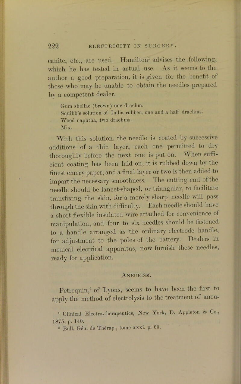 canite, etc., are used. Hamilton1 advises the following, which he has tested in actual use. As it seems to the author a good preparation, it is given for the benefit of those who may be unable to obtain the needles prepared by a competent dealer. Gum shellac (brown) one drachm. Squibb’s solution of India rubber, one and a half drachms. Wood naphtha, two drachms. Mix. With this solution, the needle is coated by successive additions of a thin layer, each one permitted to dry thoroughly before the next one is put on. When suffi- cient coating has been laid on, it is rubbed down by the finest emery paper, and a final layer or two is then added to impart the necessary smoothness. The cutting end of the needle should be lancet-shaped, or triangular, to facilitate transfixing the skin, for a merely sharp needle will pass through the skin with difficulty. Each needle should have a short flexible insulated wire attached for convenience of manipulation, and four to six needles should be fastened to a handle arranged as the ordinary electrode handle, for adjustment to the poles of the battery. Dealers in medical electrical apparatus, now furnish these needles, ready for application. Aneurism, Petrequin,2 of Lyons, seems to have been the first to apply the method of electrolysis to the treatment of ancu- 1 Clinical Electro-therapeutics, New York, D. Appleton & Co., 1875, p. 140. 2 Bull. Gen. cle Therap., tome xxxi. p. 65.