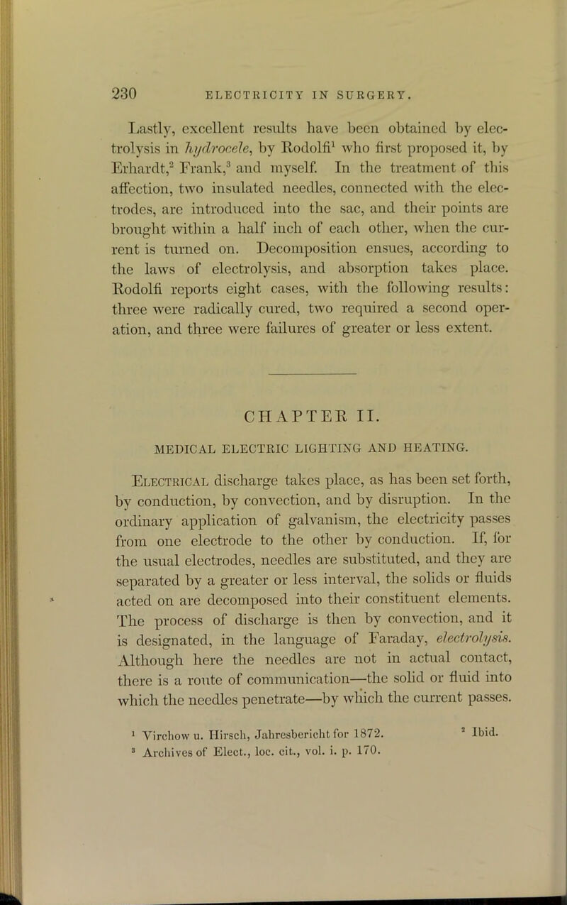 Lastly, excellent results have been obtained by elec- trolysis in hydrocele, by Rodolfi1 who first proposed it, by Erhardt,2 Frank,3 and myself. In the treatment of this affection, two insulated needles, connected with the elec- trodes, are introduced into the sac, and their points are brought within a half inch of each other, when the cur- rent is turned on. Decomposition ensues, according to the laws of electrolysis, and absorption takes place. Rodolfi reports eight cases, with the following results: three were radically cured, two required a second oper- ation, and three were failures of greater or less extent. CHAPTER II. MEDICAL ELECTRIC LIGHTING AND HEATING. Electrical discharge takes place, as has been set forth, by conduction, by convection, and by disruption. In the ordinary application of galvanism, the electricity passes from one electrode to the other by conduction. If, for the usual electrodes, needles are substituted, and they are separated by a greater or less interval, the solids or fluids acted on are decomposed into their constituent elements. The process of discharge is then by convection, and it is designated, in the language of Faraday, electrolysis. Although here the needles are not in actual contact, there is a route of communication—the solid or fluid into which the needles penetrate—by which the current passes. 1 Virchow u. Hirscli, Jahresbericht for 1872. 3 Archives of Elect., loc. cit., vol. i. p. 170. 2 Ibid.