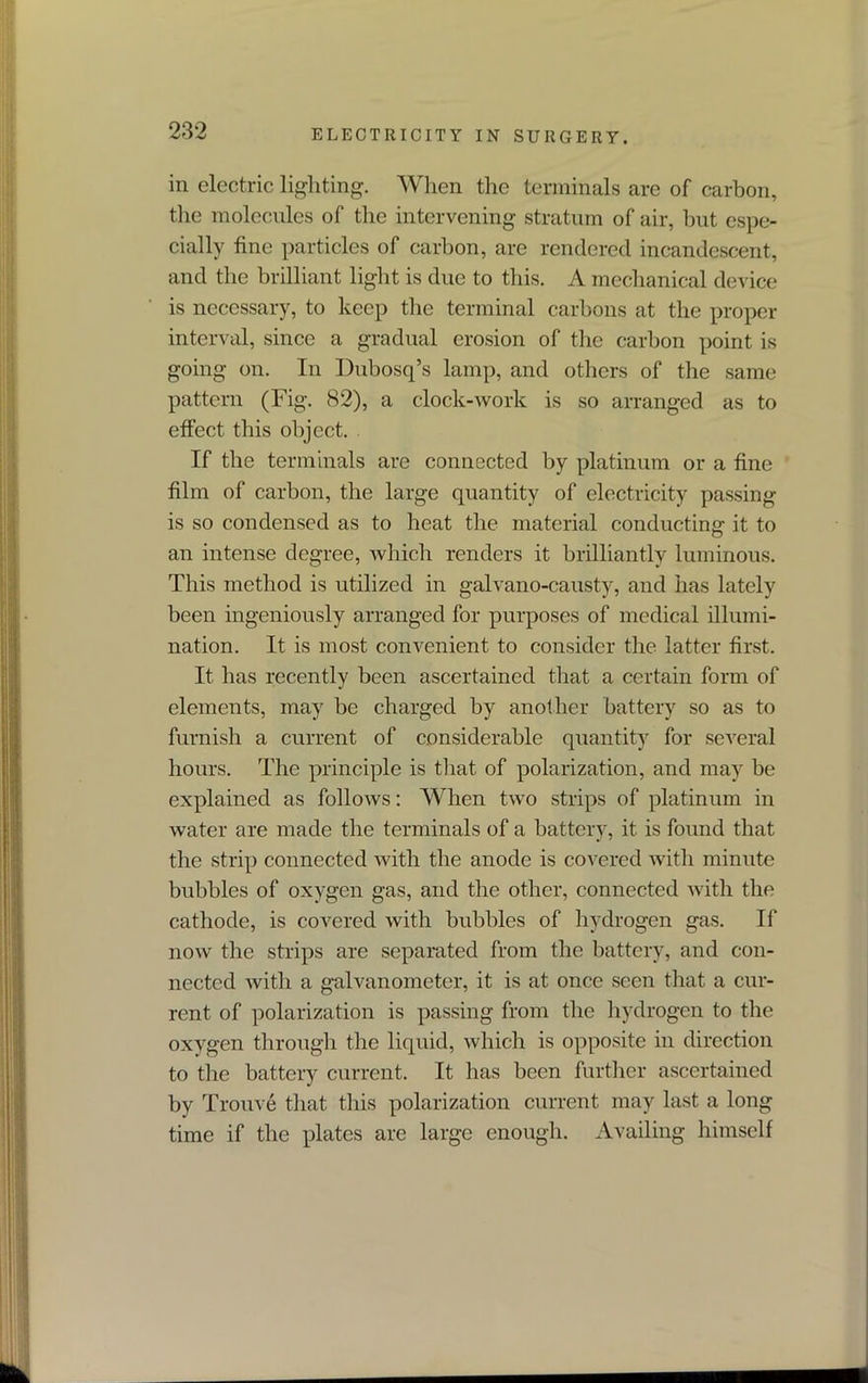 in electric lighting. When the terminals are of carbon, the molecules of the intervening stratum of air, but espe- cially fine particles of carbon, are rendered incandescent, and the brilliant light is due to this. A mechanical device is necessary, to keep the terminal carbons at the proper interval, since a gradual erosion of the carbon point is going on. In Dubosq’s lamp, and others of the same pattern (Fig. 82), a clock-work is so arranged as to effect this object. If the terminals are connected by platinum or a fine film of carbon, the large quantity of electricity passing is so condensed as to heat the material conducting it to an intense degree, which renders it brilliantly luminous. This method is utilized in galvano-causty, and has lately been ingeniously arranged for purposes of medical illumi- nation. It is most convenient to consider the latter first. It has recently been ascertained that a certain form of elements, may be charged by another battery so as to furnish a current of considerable quantity for several hours. The principle is that of polarization, and may be explained as follows: When two strips of platinum in water are made the terminals of a battery, it is found that the strip connected with the anode is covered with minute bubbles of oxygen gas, and the other, connected with the cathode, is covered with bubbles of hydrogen gas. If now the strips are separated from the battery, and con- nected with a galvanometer, it is at once seen that a cur- rent of polarization is passing from the hydrogen to the oxygen through the liquid, which is opposite in direction to the battery current. It has been further ascertained by Trouve that this polarization current may last a long time if the plates are large enough. Availing himself