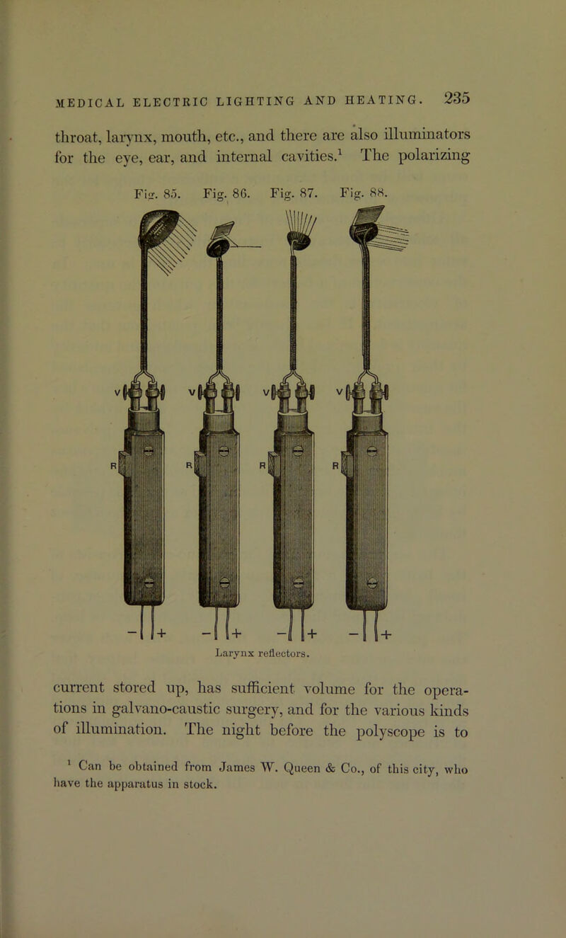 throat, larynx, mouth, etc., and there are also illuminators for the eye, ear, and internal cavities.1 The polarizing Fig. 85. Fig. 86. Fig. 87. Fig. 88. Larynx reflectors. current stored up, has sufficient volume for the opera- tions in galvano-caustic surgery, and for the various kinds of illumination. The night before the polyscope is to 1 Can be obtained from James W. Queen & Co., of this city, who have the apparatus in stock.