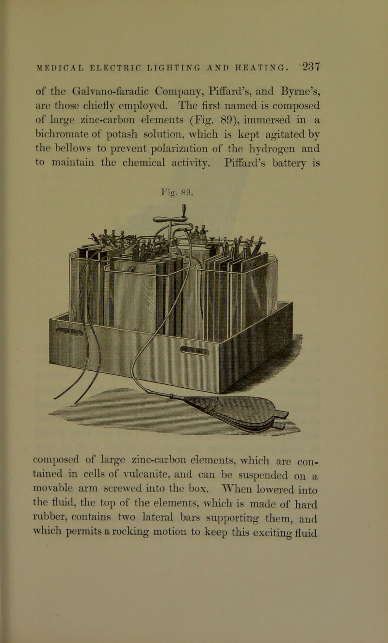 of the Galvano-faradic Company, Piffard’s, and Byrne’s, are those chiefly employed. The first named is composed of large zinc-carbon elements (Fig-. 89), immersed in a bichromate of potash solution, which is kept agitated by the bellows to prevent polarization of the hydrogen and to maintain the chemical activity. Piffard’s battery is composed of large zinc-carbon elements, which are con- tained in cells of vulcanite, and can be suspended on a movable arm screwed into the box. When lowered into the fluid, the top of the elements, which is made of hard rubber, contains two lateral bars supporting them, and which permits a rocking motion to keep this exciting fluid