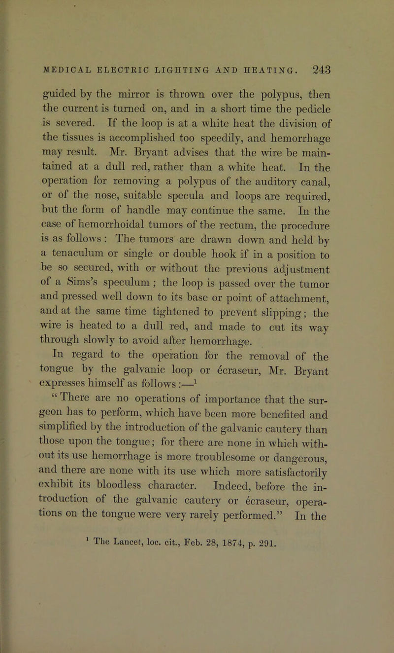 guided by the mirror is thrown over the polypus, then the current is turned on, and in a short time the pedicle is severed. If the loop is at a white heat the division of the tissues is accomplished too speedily, and hemorrhage may result. Mr. Bryant advises that the wire be main- tained at a dull red, rather than a white heat. In the operation for removing a polypus of the auditory canal, or of the nose, suitable specula and loops are required, but the form of handle may continue the same. In the case of hemorrhoidal tumors of the rectum, the procedure is as follows : The tumors are drawn down and held by a tenaculum or single or double hook if in a position to be so secured, with or without the previous adjustment of a Sims’s speculum ; the loop is passed over the tumor and pressed well down to its base or point of attachment, and at the same time tightened to prevent slipping; the wire is heated to a dull red, and made to cut its way through slowly to avoid after hemorrhage. In regard to the operation for the removal of the tongue by the galvanic loop or ecraseur, Mr. Bryant expresses himself as follows :—1 “ There are no operations of importance that the sur- geon has to perform, which have been more benefited and simplified by the introduction of the galvanic cautery than those upon the tongue; for there are none in which with- out its use hemorrhage is more troublesome or dangerous, and there are none with its use which more satisfactorily exhibit its bloodless character. Indeed, before the in- troduction of the galvanic cautery or ecraseur, opera- tions on the tongue were very rarely performed.” In the 1 The Lancet, loc. cit., Feb. 28, 1874, p. 201.