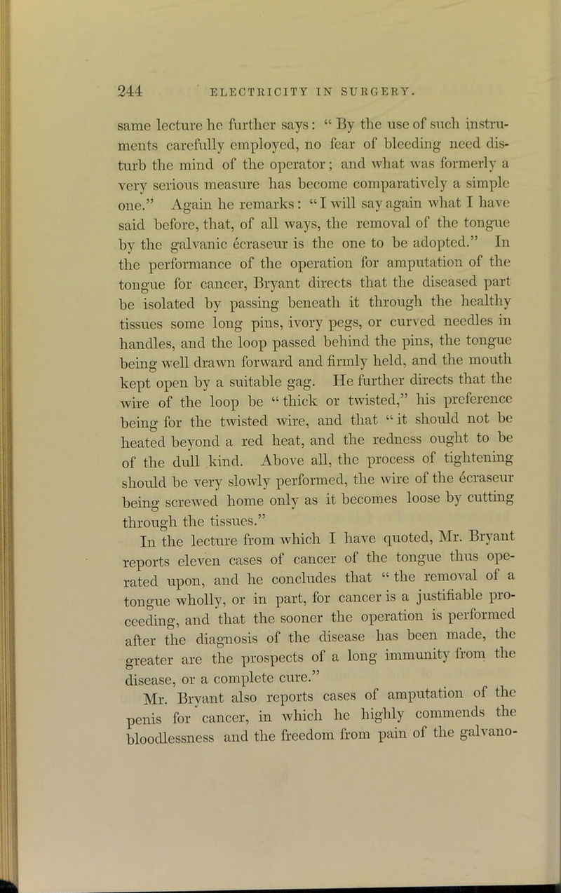 same lecture he further says: “ By the use of such instru- ments carefully employed, no fear of bleeding need dis- turb the mind of the operator; and what was formerly a very serious measure has become comparatively a simple one.” Again he remarks: “I will say again what I have said before, that, of all ways, the removal of the tongue by the galvanic ecraseur is the one to be adopted.” In the performance of the operation for amputation of the tongue for cancer, Bryant directs that the diseased part be isolated by passing beneath it through the healthy tissues some long pins, ivory pegs, or curved needles in handles, and the loop passed behind the pins, the tongue being well drawn forward and firmly held, and the mouth kept open by a suitable gag. He further directs that the wire of the loop be “thick or twisted,” his preference being for the twisted wire, and that “ it should not be heated beyond a red heat, and the redness ought to be of the dull kind. Above all, the process of tightening should be very slowly performed, the wire of the ecraseur being screwed home only as it becomes loose b} cutting through the tissues.” In the lecture from which I have quoted, Mr. Bryant reports eleven cases of cancer of the tongue thus ope- rated upon, and he concludes that “ the removal ol a tongue wholly, or in part, for cancer is a justifiable pio- ceeding, and that the sooner the operation is performed after the diagnosis of the disease has been made, the greater are the prospects of a long immunity from the disease, or a complete cure.” Mr. Bryant also reports cases of amputation of the penis for cancer, in which he highly commends the' bloodlessness and the freedom from pain of the galvano-