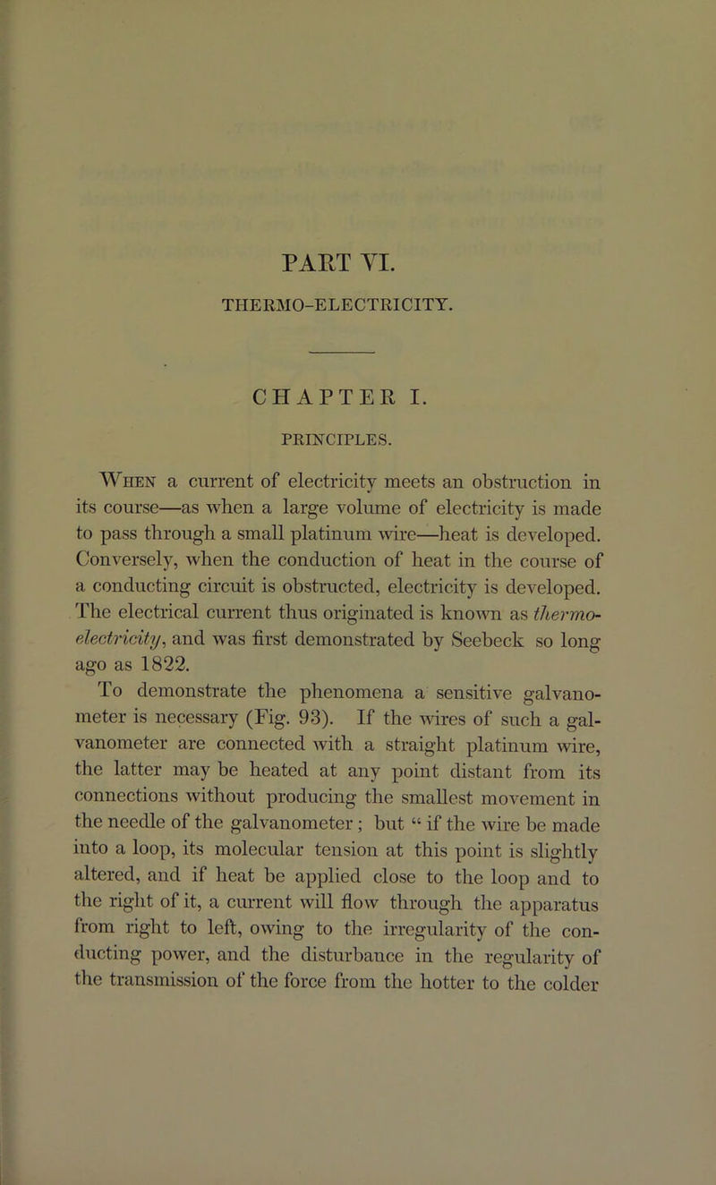 THERMO-ELECTRICITY. CHAPTER I. PRINCIPLES. When a current of electricity meets an obstruction in its course—as when a large volume of electricity is made to pass through a small platinum wire—heat is developed. Conversely, when the conduction of heat in the course of a conducting circuit is obstructed, electricity is developed. The electrical current thus originated is known as thermo- electricity, and was first demonstrated by Seebeck so long ago as 1822. To demonstrate the phenomena a sensitive galvano- meter is necessary (Fig. 93). If the wires of such a gal- vanometer are connected with a straight platinum wire, the latter may be heated at any point distant from its connections without producing the smallest movement in the needle of the galvanometer; but “ if the wire be made into a loop, its molecular tension at this point is slightly altered, and if heat be applied close to the loop and to the right of it, a current will flow through the apparatus from right to left, owing to the irregularity of the con- ducting power, and the disturbance in the regularity of the transmission of the force from the hotter to the colder