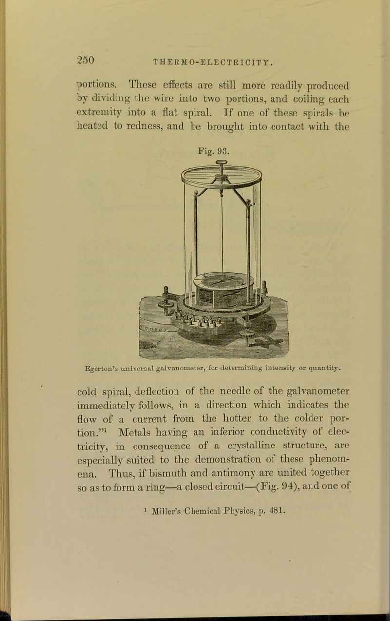 portions. These effects are still more readily produced by dividing the wire into two portions, and coiling each extremity into a flat spiral. If one of these spirals be heated to redness, and be brought into contact with the Fig. 93. Egerton’s universal galvanometer, for determining intensity or quantity. cold spiral, deflection of the needle of the galvanometer immediately follows, in a direction which indicates the flow of a current from the hotter to the colder por- tion.”1 Metals having an inferior conductivity of elec- tricity, in consequence of a crystalline structure, are especially suited to the demonstration of these phenom- ena. Thus, if bismuth and antimony are united together so as to form a ring—a closed circuit—(Fig. 94), and one of 1 Miller’s Chemical Physics, p. 481.