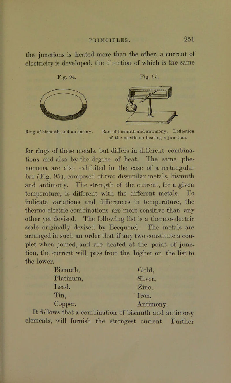 the junctions is heated more than the other, a current of electricity is developed, the direction of which is the same Fig. 94. Fig. 95. Ring of bismuth and antimony. Bars of bismuth and antimony. Deflection of the needle on heating a junction. for rings of these metals, but differs in different combina- tions and also by the degree of heat. The same phe- nomena are also exhibited in the case of a rectangular bar (Fig. 95), composed of two dissimilar metals, bismuth and antimony. The strength of the current, for a given temperature, is different with the different metals. To indicate variations and differences in temperature, the thermo-electric combinations are more sensitive than any other yet devised. The following list is a thermo-electric scale originally devised by Becquerel. The metals are arranged in such an order that if any two constitute a cou- plet when joined, and are heated at the point of junc- tion, the current will pass from the higher on the list to the lower. Bismuth, Platinum, Lead, rn* ±111, Copper, Gold, Silver, Zinc, Iron, Antimony. It follows that a combination of bismuth and antimony elements, will furnish the strongest current. Further