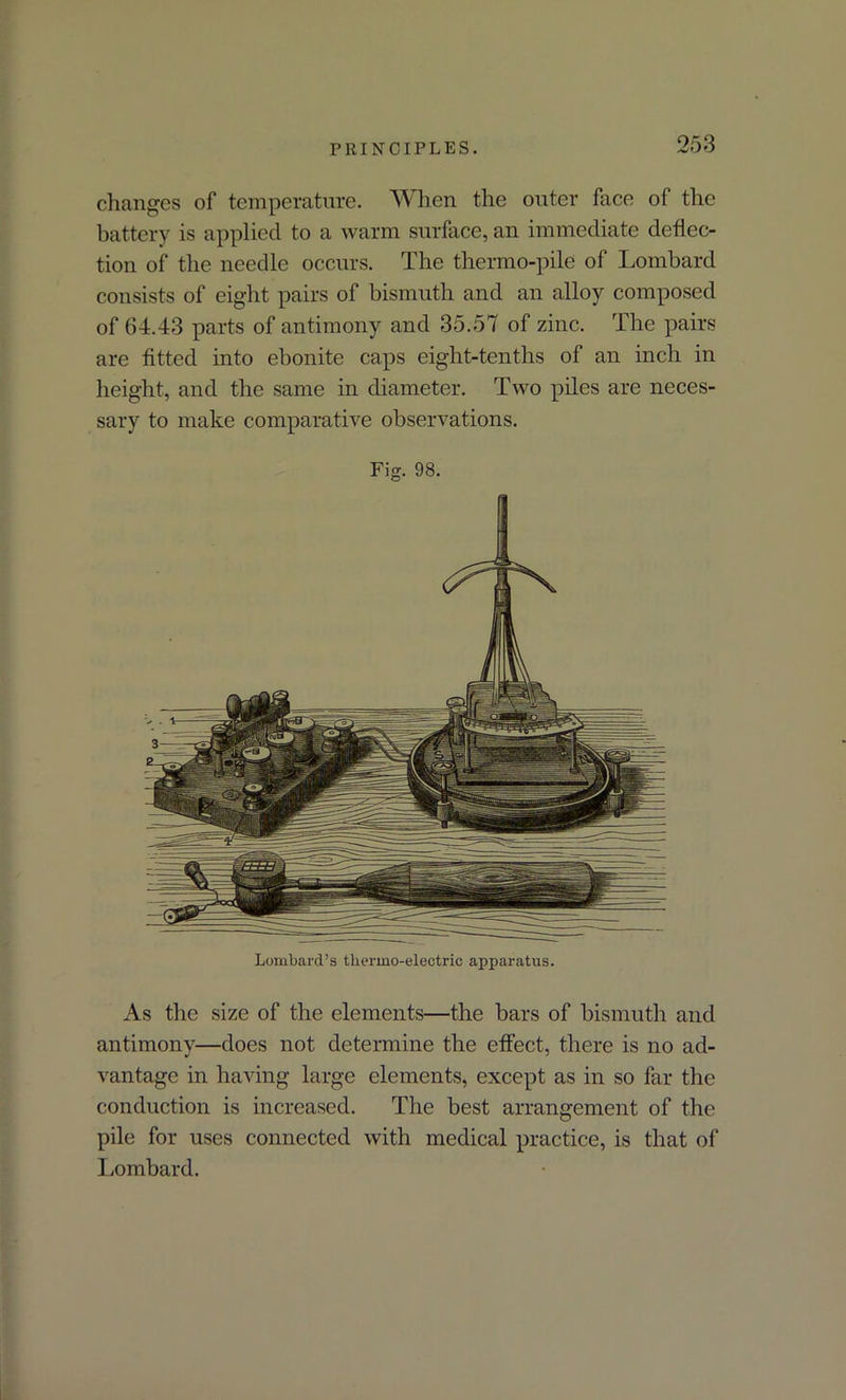 changes of temperature. When the outer face of the battery is applied to a warm surface, an immediate deflec- tion of the needle occurs. The thermo-pile of Lombard consists of eight pairs of bismuth and an alloy composed of 64.43 parts of antimony and 35.57 of zinc. The pairs are fitted into ebonite caps eight-tenths of an inch in height, and the same in diameter. Two piles are neces- sary to make comparative observations. Fig. 98. Lombard’s thermo-electric apparatus. As the size of the elements—the bars of bismuth and antimony—does not determine the effect, there is no ad- vantage in having large elements, except as in so far the conduction is increased. The best arrangement of the pile for uses connected with medical practice, is that of Lombard.