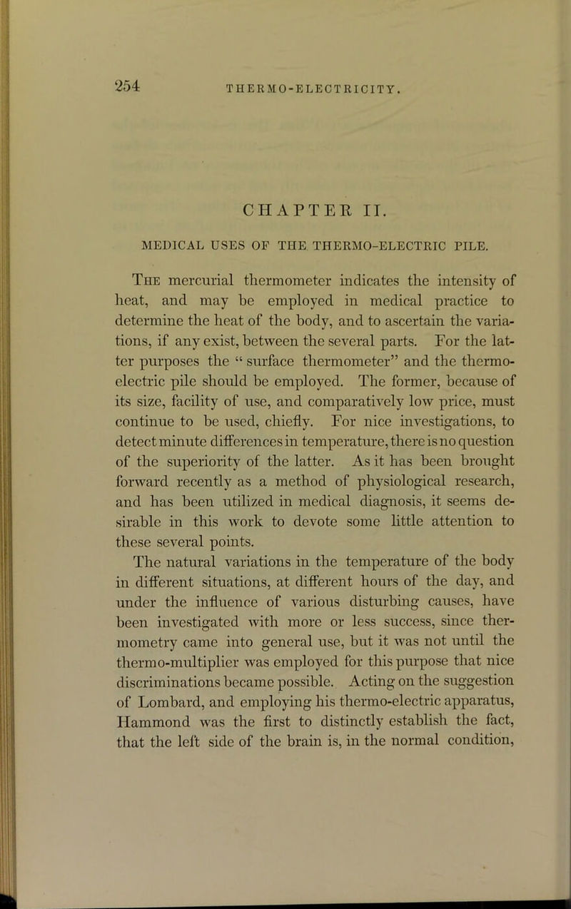 CHAPTER IT. MEDICAL USES OF THE THERMO-ELECTRIC PILE. The mercurial thermometer indicates the intensity of heat, and may be employed in medical practice to determine the heat of the body, and to ascertain the varia- tions, if any exist, between the several parts. For the lat- ter purposes the “ surface thermometer” and the thermo- electric pile should be employed. The former, because of its size, facility of use, and comparatively low price, must continue to be used, chiefly. For nice investigations, to detect minute differences in temperature, there is no question of the superiority of the latter. As it has been brought forward recently as a method of physiological research, and has been utilized in medical diagnosis, it seems de- sirable in this work to devote some little attention to these several points. The natural variations in the temperature of the body in different situations, at different hours of the day, and under the influence of various disturbing causes, have been investigated with more or less success, since ther- mometry came into general use, but it was not until the thermo-multiplier was employed for this purpose that nice discriminations became possible. Acting on the suggestion of Lombard, and employing his thermo-electric apparatus, Hammond was the first to distinctly establish the fact, that the left side of the brain is, in the normal condition,