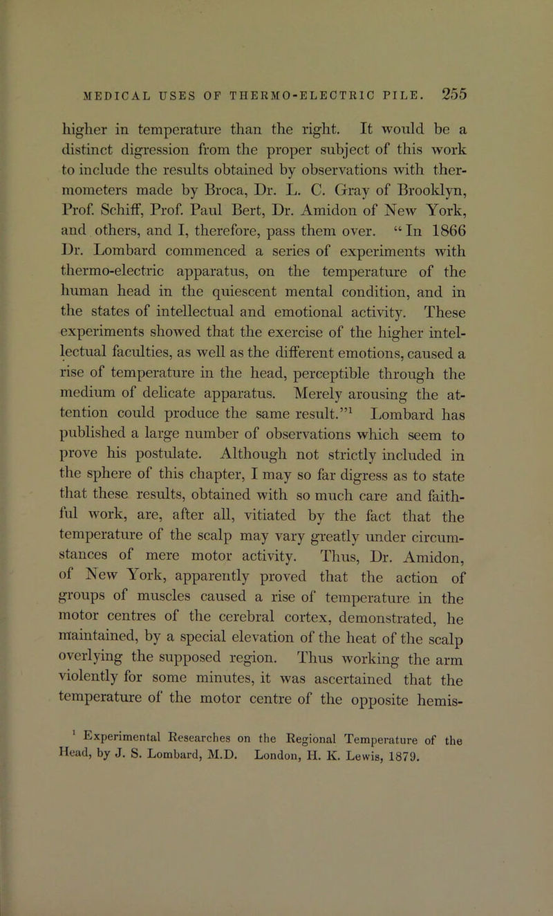 higher in temperature than the right. It would be a distinct digression from the proper subject of this work to include the results obtained by observations with ther- mometers made by Broca, Dr. L. C. Gray of Brooklyn, Prof. Schiff, Prof. Paul Bert, Dr. Amidon of New York, and others, and I, therefore, pass them over. “In 1866 Dr. Lombard commenced a series of experiments with thermo-electric apparatus, on the temperature of the human head in the quiescent mental condition, and in the states of intellectual and emotional activity. These experiments showed that the exercise of the higher intel- lectual faculties, as well as the different emotions, caused a rise of temperature in the head, perceptible through the medium of delicate apparatus. Merely arousing the at- tention could produce the same result.”1 Lombard has published a large number of observations which seem to prove his postulate. Although not strictly included in the sphere of this chapter, I may so far digress as to state that these results, obtained with so much care and faith- ful work, are, after all, vitiated by the fact that the temperature of the scalp may vary greatly under circum- stances of mere motor activity. Thus, Dr. Amidon, of New York, apparently proved that the action of groups of muscles caused a rise of temperature in the motor centres of the cerebral cortex, demonstrated, he maintained, by a special elevation of the heat of the scalp overlying the supposed region. Thus working the arm violently for some minutes, it was ascertained that the temperature of the motor centre of the opposite hemis- 1 Experimental Researches on the Regional Temperature of the Head, by J. S. Lombard, M.D. London, H. K. Lewis, 1879.