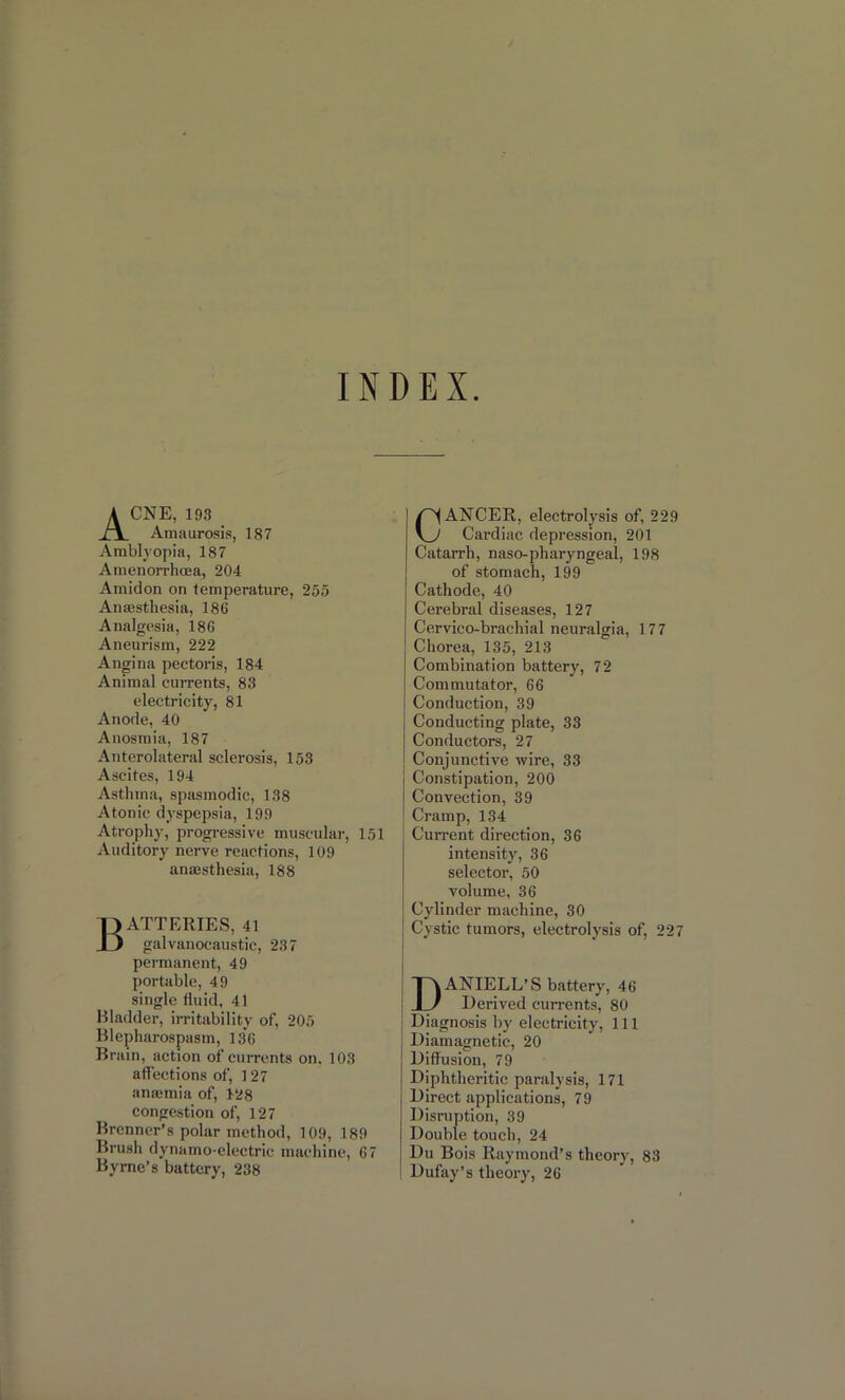 INDEX Acne, 193 Amaurosis, 187 Amblyopia, 187 Amenorrhcea, 204 Amidon on temperature, 255 Anesthesia, 186 Analgesia, 186 Aneurism, 222 Angina pectoris, 184 Animal currents, 83 electricity, 81 Anode, 40 Anosmia, 187 Anterolateral sclerosis, 153 Ascites, 194 Asthma, spasmodic, 138 Atonic dyspepsia, 199 Atrophy, progressive muscular, 151 Auditory nerve reactions, 109 anaesthesia, 188 Batteries, 4i galvanocaustic, 237 permanent, 49 portable, 49 single fluid, 41 Bladder, irritability of, 205 Blepharospasm, 136 Brain, action of currents on. 103 affections of, 127 anaemia of, 128 congestion of, 127 Brenner’s polar method, 109, 189 Brush dynamo-electric machine, 67 Byrne’s battery, 238 CANCER, electrolysis of, 229 Cardiac depression, 201 Catarrh, naso-pharyngeal, 198 of stomach, 199 Cathode, 40 Cerebral diseases, 127 Cervico-brachial neuralgia, 177 Chorea, 135, 213 Combination battery, 72 Commutator, 66 Conduction, 39 Conducting plate, 33 Conductors, 27 Conjunctive wire, 33 Constipation, 200 Convection, 39 Cramp, 134 Current direction, 36 intensity, 36 selector, 50 volume, 36 Cylinder machine, 30 Cystic tumors, electrolysis of, 227 DANIELL’S battery, 46 Derived currents, 80 Diagnosis by electricity, 111 Diamagnetic, 20 Diffusion, 79 Diphtheritic paralysis, 171 Direct applications, 79 Disruption, 39 Double touch, 24 Du Bois Raymond’s theory, 83 Dufay’s theory, 26