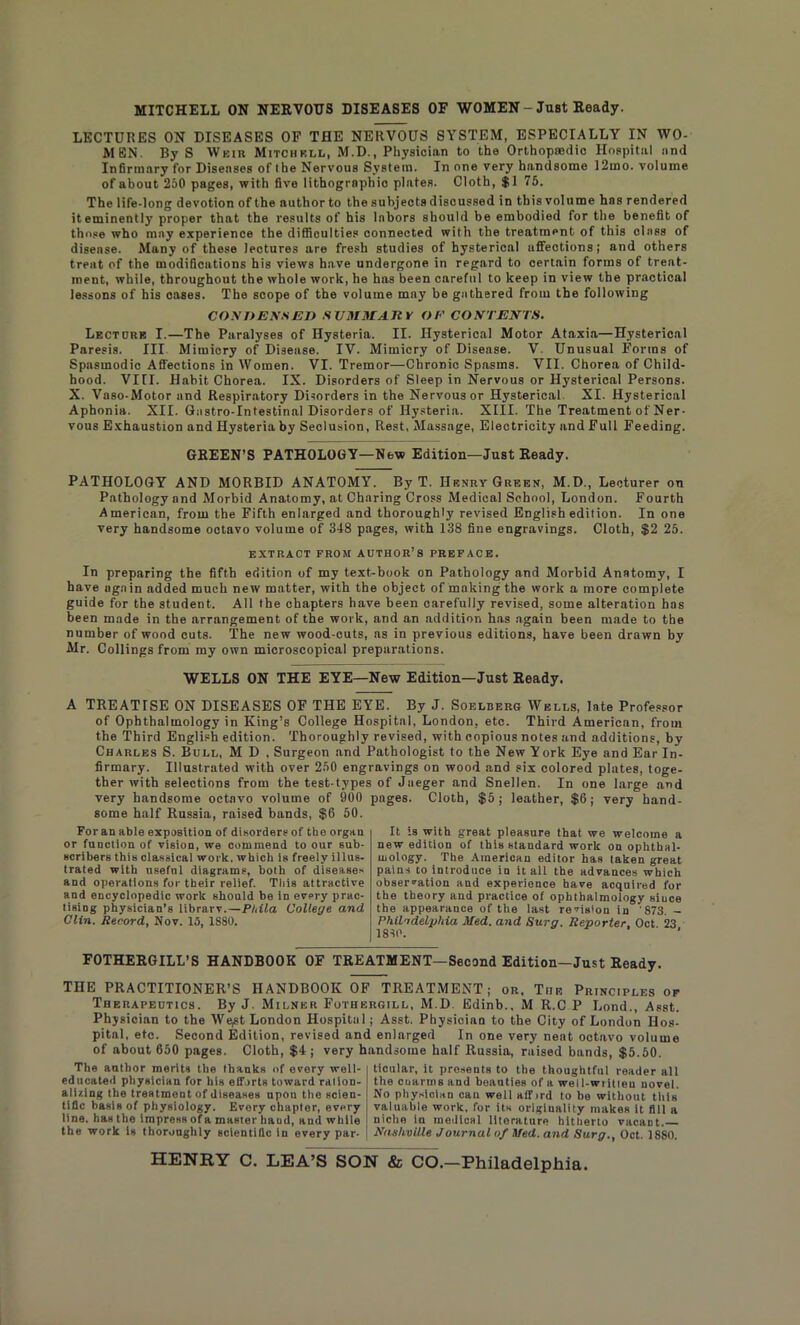 MITCHELL ON NERVOUS DISEASES OF WOMEN - Just Ready. LECTURES ON DISEASES OF THE NERVOUS SYSTEM, ESPECIALLY IN WO- MEN. By S Weir Mitchell, M.D., Physician to the Orthopaedic Hospital and Infirmary for Diseases of the Nervous System. In one very handsome 12mo. volume of about 250 pages, with five lithographic plates. Cloth, $1 75. The life-long devotion of the author to the subjects discussed in this volume has rendered it eminently proper that the results of his labors should be embodied for the benefit of those who may experience the difficulties connected with the treatment of this class of disease. Many of these lectures are fresh studies of hysterical affections; and others treat of the modifications his views have undergone in regard to certain forms of treat- ment, while, throughout the whole work, he has been careful to keep in view the practical lessons of his cases. The scope of the volume mny be gathered from the following CONDENSED SUMMARY OF CONTENTS. Lectore I.—The Paralyses of Hysteria. II. Hysterical Motor Ataxia—Hysterical Paresis. Ill Mimicry of Disease. IV. Mimicry of Disease. V Unusual Forms of Spasmodic Affections in Women. VI. Tremor—Chronic Spasms. VII. Chorea of Child- hood. VIII. Habit Chorea. IX. Disorders of Sleep in Nervous or Hysterical Persons. X. Vaso-Motor and Respiratory Disorders in the Nervous or Hysterical. XI. Hysterical Aphonia. XII. Qastro-Intestinal Disorders of Hysteria. XIII. The Treatment of Ner- vous Exhaustion and Hysteria by Seclusion, Rest, Massage, Electricity and Full Feeding. GREEN’S PATHOLOGY—New Edition—Just Ready. PATHOLOGY AND MORBID ANATOMY7. By T. Henry Green, M.D., Lecturer on Pathology and Morbid Anatomy, at Charing Cross Medical School, London. Fourth American, from the Fifth enlarged and thoroughly revised English edition. In one very handsome octavo volume of 348 pages, with 138 fine engravings. Cloth, $2 25. EXTRACT FROM AUTHOR’S PREFACE. In preparing the fifth edition of my text-book on Pathology and Morbid Anatomy, I have again added much new matter, with the object of making the work a more complete guide for the student. All the chapters have been carefully revised, some alteration has been made in the arrangement of the work, and an addition has again been made to the number of wood cuts. The new wood-cuts, ns in previous editions, have been drawn by Mr. Collings from my own microscopical preparations. WELLS ON THE EYE—New Edition—Just Ready. A TREATISE ON DISEASES OF THE EYE. By J. Soelberg Wells, late Professor of Ophthalmology in King’s College Hospital, London, etc. Third American, from the Third English edition. Thoroughly revised, with copious notes and additions, by Charles S. Bull, M D , Surgeon and Pathologist to the New York Eye and Ear In- firmary. Illustrated with over 250 engravings on wood and six colored plates, toge- ther with selections from the test-types of Jaeger and Snellen. In one large and very handsome octavo volume of 900 pages. Cloth, $5; leather, $6; very hand- some half Russia, raised bands, $6 50. For an able exposition of disorders of the organ or function of vision, we commend to our sub- scribers this classical work, which is freely illus- trated with useful diagrams, both of diseases and operations for their relief. Tliis attractive and encyclopedic work should be in every prac- tising physician’s librarv.—Phila College and Clin. Record, Nov. 15, 1880. It is with great pleasure that we welcome a new edition of this standard work on ophthal- mology. The American editor has taken great pains to introduce in it all the advances which observation and experience have acquired for the theory and practice of ophthalmology siuce the appearance of the last revision in '873. - Philadelphia Med. and Sura. Reporter. Oct 23 1810. FOTHERGILL’S HANDBOOK OF TREATMENT—Second Edition—Just Ready. THE PRACTITIONER’S HANDBOOK OF TREATMENT; or, The Principles of Therapeutics. By J. Milner Fothergill, M.D. Edinb., M R.C P Lond., Asst. Physician to the We^t London Hospitul; Asst. Physician to the City of London Hos- pital, etc. Second Edition, revised and enlarged In one very neat octavo volume of about 650 pages. Cloth, $4 ; very handsome half Russia, raised bands, $5.50. The author merits the thanks of every well- educated physician for his efforts toward ration- alizing the treatment of diseases upon the scien- tific basis of physiology. Every chapter, every line, has the impress of a master hand, and while the work is thoroughly scientific in every par- ticular, it presents to the thoughtful reader all the cuarms and beauties of a well-written novel. No physician can well affird to be without this valuable work, for its originality makes it fill a niche in medical literature hitherto vacant. Nashville Journal of Med. and Surg., Oct. 1880.