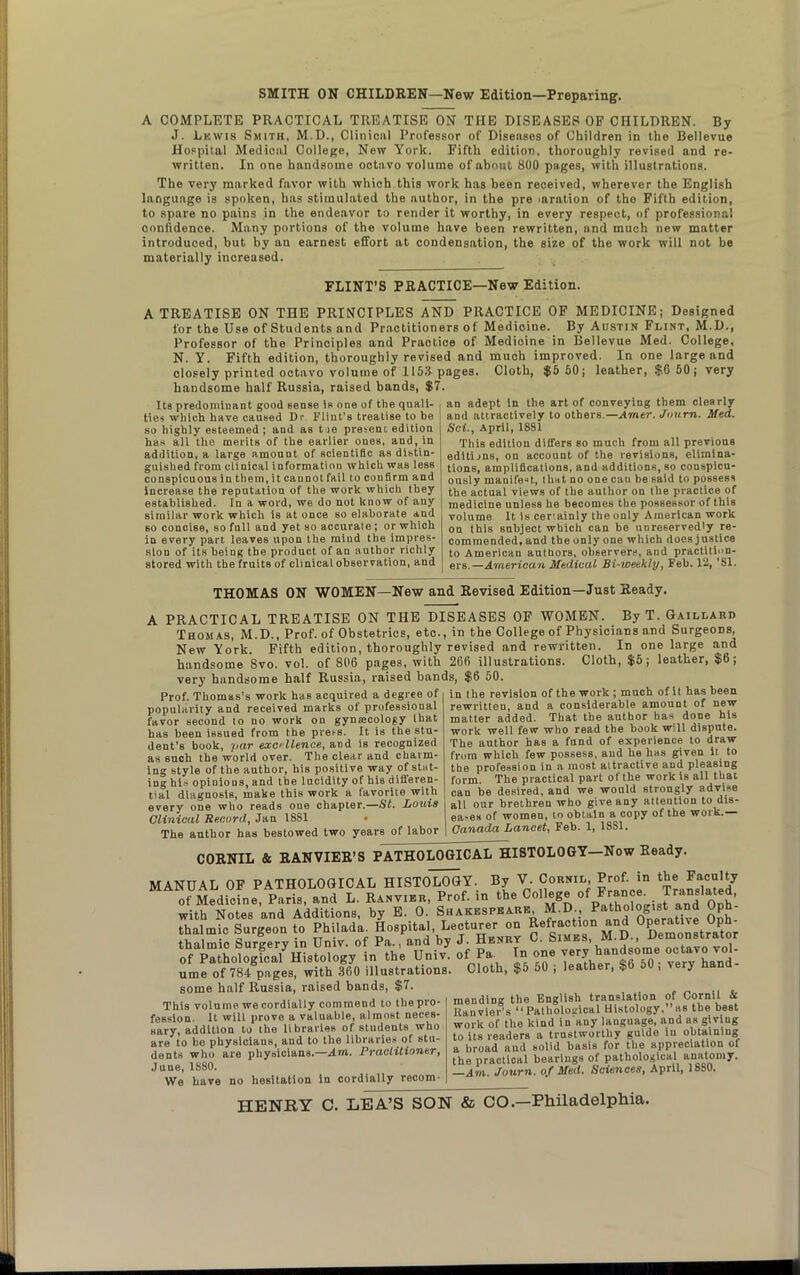 SMITH ON CHILDREN—New Edition—Preparing. A COMPLETE PRACTICAL TREATISE ON THE DISEASES OF CHILDREN. By J. Lkwis Smith, M.D., Clinical Professor of Diseases of Children in the Bellevue Hospital Medical College, New York. Fifth edition, thoroughly revised and re- written. In one handsome octa vo volume of about 800 pages, with illustrations. The very marked favor with which this work has been received, wherever the English language is spoken, has stimulated the author, in the pre .aration of the Fifth edition, to spare no pains in the endeavor to render it worthy, in every respect, of professional confidence. Many portions of the volume have been rewritten, and much new matter introduced, but by an earnest effort at condensation, the size of the work will not be materially increased. FLINT’S PRACTICE—New Edition. A TREATISE ON THE PRINCIPLES AND PRACTICE OF MEDICINE; Designed for the Use of Students and Practitioners of Medicine. By Austin Flint, M.D., Professor of the Principles and Praotice of Medicine in Bellevue Med. College, N. Y. Fifth edition, thoroughly revised and much improved. In one large and closely printed octavo volume of 1153 pages. Cloth, $5 50; leather, $6 60; very handsome half Russia, raised bands, $7. Its predominant good sense is one of the quali- ties which have caused Dr Flint’s treatise to be so highly esteemed ; and as t le present edition has all the merits of the earlier ones, and, in addition, a large amount of scientific as distin- guished from clinical information which was less conspicuous in them, it caunotfail to confirm and increase the reputation of the work which they established. In a word, we do not know of any similar work which is at once so elaborate and so concise, so full and yet so accurate ; or which in every part leaves upon the mind the impres- sion of its being the product of an author richly stored with the fruits of clinical observation, and an adept in the art of conveying them clearly and attractively to others.—Amer. Journ. Med. Sci., April, 1881 This edition differs so much from all previous editions, on account of the revisions, elimina- tions, amplifications, and additions, so conspicu- ously manifest, that no one can be said to possess the actual views of the author on the practice of ! medicine unless he becomes the possessor of this volume It is certainly the only American work on this subject which can be unreservedly re- commended, and the only one which does justice to American authors, observers, and practition- ers.—American Medical Bi-weekly, Feb. 112, ’SI. THOMAS ON WOMEN—New and Revised Edition—Just Ready. A PRACTICAL TREATISE ON THE DISEASES OF WOMEN. By T. Gaillard Thomas, M.D., Prof, of Obstetrics, etc., in the College of Physicians and Surgeons, New York. Fifth edition, thoroughly revised and rewritten. In one large and handsome 8vo. vol. of 806 pages, with 266 illustrations. Cloth, $5; leather, $6; very handsome half Russia, raised bands, $6 50. Prof. Thomas’s work has acquired a degree of popularity and received marks of professional favor second to no work on gynmcology that has been issued from the pret-s. It is the stu- dent’s book, par excellence, and is recognized as such the world over. The clear and charm- ing style of the author, his positive way of stat- ing his opinions, and the lucidity of his difieren- tial diagnosis, make this work a favorite with every one who reads one chapter.—St. Louis Clinical Record, Jan 1881 • The author has bestowed two years of labor in the revision of the work ; much of it has been rewritten, and a considerable amount of new matter added. That the author has done his work well few who read the book will dispute. The author has a fund of experience to draw from which few possess, aud he has given it to the profession in a most attractive and pleasing form. The practical part of the work is all that can be desired, and we would strongly advise all our brethren who give any attention to dis- ea,es of women, to obtain a copy of the work.— Canada Lancet, Feh. 1, 1881. CORNIL & RANVIER’S PATHOLOGICAL HISTOLOGY—Now Ready. MANUAL OF PATHOLOGICAL HISTOLOGY. By V. Cornil Prof, in the Faculty of Medicine, Paris, and L. Ranvier, Prof, in the College ofp^r““;. with Notes and Additions, by E. 0. Shakespeare, M..D., a“J gPj. thalmic Surgeon to Philada Hospital, Lecturer^on t.hnlmio Sur^erv in Univ. of Pa., and by *). henry oamus, a. , of Pathological Histology in the Univ. of Pa. In °”6 vS^nd- ume of 784 pages, with 360 illustrations. Cloth, $5 50 , leather, St> 5U , veiy hand some half Russia, raised bands, $7. This volume we cordially commend to the pro- fession. It will prove a valuable, almost neces- sary, addition to the libraries of students who are to be physiciaus, and to the libraries of stu- dents who are physicians.—Am. Practitioner, J une, 1880. We have no hesitation in cordially recom- mending the English translation of Cornil & Iianvier’s “Pathological Histology,”as the best work of the kind in any language, and as giving to its readers a trustworthy guide in obtaining a broad aud solid basis for the appreciation of the practical bearings of pathological anatomy. —Am. Journ. of Med. Sciences, April, 1880.