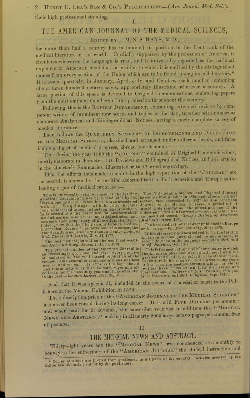 their high professional standing. THE AMERICAN JOURNAL OF THE MEDICAL SCIENCES, Edited by I. MINIS IIAYS, M.D., for more than half a century has maintained its position in the front rank of the medical literature of the world. Cordially supported by the profession of America, it circulates ■wherever the language is read, and is universally regarded as the national exponent of American medicine—a position to which it is entitled by the distinguished names from every section of the Union which are to be found among its collaborators.* It is issued quarterly, in January, April, July, and October, each number containing about three hundred octavo pages, appropriately illustrated wherever necessary. A lartre portion of this space is devoted to Original Communications, embracing papers irom the most eminent members of the profession throughout the country. Following this is the Review Department, containing extended reviews by com- petent writers of prominent new works and topics of the day, together with numerous elaborate Analytical and Bibliographical Notices, giving a fairly complete survey of medical literature. Then follows the Quarterly Summary of Improvements and Discoveries in the Medical Sciences, classified and arranged under different heads, and furn- ishing a digest of medical progress, abroad and at home. Thus during the year 1880 the “Journal” contained G7 Original Communications, mostly elaborate in character, 170 Reviews and Bibliographical Notices, and 147 articles in the Quarterly Summaries, illustrated with 47 wood engravings. That the efforts thus made to maintain the high reputation of the “Journal” are successful, is shown by the position accorded to it in both America and Europe as the leading organ of medical progress: — This is universally acknowledged as the leading! The Philadelphia Medical and Physical American Journal, and has been conducted by Dr. i issued ns hrst number in 1and altei a n 1 Uavs alone until 1869, when his son was associated career, vaas succeeded m ls27 by the America “tiyh him We quite agree with the critic, that this Journal nl the Medrcal Science*, n lie nod'.cal or iourual is second to uonciu the language,and cheer-, w.u'ld-wide reputation , the ablest and one of the inllv accord to it the first place, for nowhere shall! oldest periodicals in the world join n.il \\ h ch in s _ ,i,ip oi,,i mnrn i inn nr tin] criticism, and an unsullied record.—Gross 8 History of American we iiud more able aud more impartial criticism, and nowhere such a repertory of able original articles. Indeed, now that the ‘‘British and Foreign Medico- Chiruigical Review” has terminated its career, the American Journal stauds without a rival.—London Med. Times and Gazette, Nov. 24, 1S77. The best medical journal on the continent.—Bos- ton Med. and Surg. Journal, April, 1S79. The preseut number of the American Journal is an exceedingly good one, and gives every promise of maintaining the well-earned reputation of the review. Our venerable contemporary has our best wishes, and we can only express the hope that it may continue its work with as much vigor and ex- cellence lor the next fiity years as it has exhibited in the past.—London Lancet, Nov. 24, 1877. an unsullied record.—Gross's History of American Med'. Literature 1876. The best medical journal everpnhlished in Europe or America.—Va. Med: Monthly, May, 1879. It is universally acknowledged to he the leading American medical journal, and, in our opinion, is second to none in the language.—Boston Med. and Surg. Journal, Oct. 1877. This is the medical journal of our country to which the American physician abroad will point with the greatest satisfaction, as reflecting the state of medi- cal culture iu his country For a great many years it has been the medium through which our ablest writers have made, known their discoveries and observations.—Address of L. P. Yondell, M.D , be- fore International Med. Congress, Sept. 1S76. And that it was specifically included in the award of a medal of merit to the Pub- lishers in the Vienna Exhibition in 1873. The subscription price of the “American Journal of the Medical Sciences” has never been raised during its long career. It is still Five Dollars per annum ; and when paid for in advance, the subscriber receives in addition the “Medical N kws and Abstract,” making in all nearly 2000 large octavo pages per annum, free II. of postage. THE MEDICAL HEWS AND ABSTRACT. Thirty-eight years ago the “'Medical News” was commenced as a monthly to convey to the subscribers of the “American Journal” the clinical instruction and iLcouimuD Rations are invited from gentlemen liTall parts of the country. Articles luseiicd oy the Editor are liberaJly paid for by the publishers.