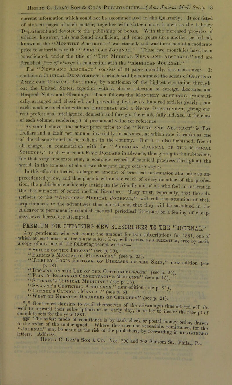 current information which could not be accommodated in the Quarterly. It consisted of sixteen pages of such matter, together with sixteen more known as the Library Department and devoted to the publishing of books. With the increased progress of science, however, this was found insufficient, and some years since another periodical, known as the “Monthly Abstract,” was started,- and was furnished at a moderate price to subscribers to the “American Journal.” These two monthlies have been consolidated, under the title of “The Medical News and Abstract,” and are furnished free of charge in connection with the “American Journal.” The “News and Abstract” consists of 64 pages monthly, in a neat cover. It contains a Clinical Department in which will be continued the series of Original American Clinical Lectures, by gentlemen of the highest reputation through- out the United States, together with a choice selection of foreign Lectures and Hospital Notes and Gleanings. Then follows the Monthly Abstract, systemati- cally arranged and classified, and presenting five or six hundred articles yearly ; and each number concludes with an Editorial and a News Department, «ivin<r cur- rent professional intelligence, domestic and foreign, the whole fully indexed at the close of each volume, rendering it of permanent value for reference. As stated above, the subscription price to the “News and Abstract” is Two Dollars and a Half per annum, invariably in advance, at which rate it ranks as one of the cheapest medical periodicals in the country. But it is also furnished, free of all charge, in commutation with the “American Journal of tiie Medical Sciences,” to all who remit Five Dollars in advance, thus giving to the subscriber for that very moderate sum, a complete record of medical progress throughout the world, in the compass of about two thousand large octavo pages’. In this effort to furnish so large an amount of practical information at a price so un- precedentedly low, and thus place it within the reach of every member of the profes- sion, the publishers confidently anticipate the friendly aid of all who feel an interest in the dissemination of sound medical literature. They trust, especially, that the sub- scribers to the “American Medical Journal,” will call the attention of their acquaintances to the advantages thus offered, and that they will be sustained in the endeavor to permanently establish medical periodical literature on a footing of cheap- ness never heretofore attempted. ° ' PREMIUM FOR OBTAINING HEW SUBSCRIBERS TO THE “JOURNAL.” Any gentleman who will remit the amount lor two subscriptions for 1881 one of which at least must be for a new subscriber, will receive as a premium free bv mail a copy of any one of the following recent works:— 1 ^ ‘ ’ “Seiler on the Throat” (see p. 19), “Barnes’s Manual of Midwifery” (see p. 25), “Tilbury Fox’s Epitome of Diseases of the Skin,” new edition (see P* “Browne on the Use of the Ophthalmoscope” (see p. 29) “Flint’s Essays on Conservative Medicine” (see p, 15) ' “ Sturges’s Clinical Medicine” (see p. 15), ’ “SWAYNE’s Obstetric Aphorisms,” new edition (see p 21) “ Tanner’s Clinical Manual” (see p. 5), “West on Nervous Disorders of Children” (see p. 21). ** Gentlemen desiring to avail themselves of the advantages thus offered will do well to forward their subscriptions at an early day, in order to insure the recM t ,f complete sets tor the year 1881. receipt ot The safest mode of remittance is by bank check or postal money order dr-.w , 0 the order of the undersigned. Where these are not accessible, rem ttantsfor H ^ le^r'iddZy, ^ “ ,h8 ™k 0f 11,0 ‘■ublisl!ra’ in ..noisr At Henry C. Lea’s Son & Co., Nos. 706 and 708 Sansom St., Phila., Pa.