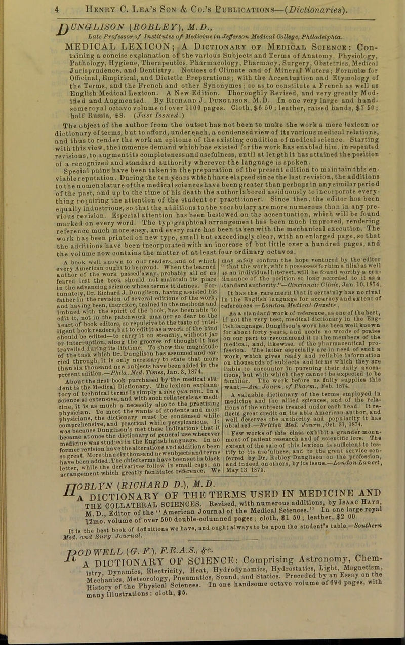 nUNOLISON (ROBLEF), M.D., Late Professor of Institutes of Medicine in Jefferson Medical College, Philadelphia. MEDICAL LEXICON; A Dictionary op Medical Science: Con- taining a concise explanation of the various Subjects and Terms of Anatomy, Physiology, Pathology, Hygiene, Therapeutics. Pharmacology, Pharmacy, Surgery, Obstetrics, Medical Jurisprudence, and Dentistry. Notices of Climate and of Mineral Waters; Formulas for Officinal, Empirical, and Dietetic Preparations; with the Accentuation and Etymology of the Terms, and the French and other Synonymes ; so as to constitute a French as well as English Medical Lexicon. A New Edition. Thoroughly Revised, and very greatly Mod- ified and Augmented. By Richard J. Dunglison, M.D. In one very large and hand- someroyal ootavo volume of over 1100 pages. Cloth, $0 50 ; leather, raised bands, $7 50 ; half Russia, $8. (Just Issued.) The object of the author from the outset has not been to make the work a mere lexicon or dictionary of terms, but to afford, undereach, a condensed view of its various medical relations, and thus to render the work an epitome of the existing condition of medical science. Starting with this view, the immense demand which has existed for the work has enabled him, in repeated revisions, to augment its completeness and usefulness, until at length it has attained the position of a recognized and standard authority wherever the language is spoken. Specia 1 pains have been taken in the preparation of the present edition to maintain this en- viable reputation. During the t< n years which have elapsed since the last revision, the additions to the nomenclature of the medical sciences have been greater than perhaps in any similar period of the past, and up to the time of his death the authorlabored assiduously to incorporate every- thing requiring the attention of the student or practitioner. Since then, the editor haB been equally industrious, so that the additions to the vocabulary are more numerous than in any pre- vious revision. Especial attention has been bestowed on the accentuation, which will be found marked on every word. The typ^graphical arrangement has been much improved, rendering reference much more easy, and every care has been taken with the mechanical execution. The work has been printed on new type, small but exceedingly clear, with an enlarged page, so that the additions have been incorporated with an increase of but little over a hundred pages, and the volume now contains the matter of at least four ordinary octavos. A book well Kuown to our readers, and of which every American ought to be proud. When the learned author of the work passed'away, probably all of us feared lest the book should not maintain its place io the advancing science whose terms it defines. For- tunately, Ur. Richard J. Dunglison, having assisted his father in the revision of several editions of the work, aud having been, therefore, trained in the methods and imbued with the spirit of the book, has been able to edit it, not in the patchwork manner so dear to the heart of book editors, so repulsive to the taste of intel- ligent book readers, but to edit it as a work of the kind should be edited—to carry it on steadily, without jar or interruption, along the grooves of thought it has travelled during its lifetime. To show the magnitude of the task which Dr. Dunglison has assumed and car- ried through.it is only necessary to state that more than six thousand new subjects have been added in the present edition.—Phila.Med. Times, Jan. 3,1874. About the first book purchased by the medical stu- dent is the Medical Dictionary. Thelexioon explana- tory of technical terms is simply a sine qua non. In a science so extensive, and with such collaterals as medi cine, it is as much a necessity also to the practising ohvsician. To meet the wants of students and most Dhvsicians, the dictionary must be condensed while comprehensive, and practical while perspicacious. It was because Dunglison’s met these indications that it became at once the dictionary of general use wherever medicine was studied in the English language. In no former revision have the alterations and additions been so great. More than six thousand new subjects and terms have been added. The chief terms have been set in black letter while the derivatives follow in small caps; an arrangement which greatly facilitates reference. We may safely confirm the hope ventured by the editor “ that the work, which possesses for him a filial as well is an individual interest, will be found worthy a con- tinuance of the position so long accorded to it as a itandard authority.”—Cincinnati Clinic, Jan 10,1874. It has the rare merit that it certainly has no rival in the English language for accaracyand extent of references.—London Medical (Jnzette . As a standard work of reference,as one of thebest, if not the very best, medical dictionary in the Eng- lish language, Dunglison's work has been well kuown for about forty years, and needs no words of praise on our part to recommend it to the members of the medical, and, likewise, of the pharmaceutical pro- fession. The latter especially are in need of such a work, which gives ready aud reliable information on thousands of subjects and terms which they are liable to encouuter in pursuing their daily avoca- tions, but with which they cannot be expected to be familiar. The work before ns fully supplies this want.—Am. Journ. of Pharm., Feb. 1874. A valuable dictionary of the terms employed in medicine and the allied sciences, and of the rela- tions of the subjects treated under each head. It re- flects great credit on its able Americau author, and well deserves the authority and popularity it has obtained.—British Med. Journ.,Oct. 31, 1874. Few works of this class exhibit a grander monu- ment of patient research and of scientific lore. The extent of the sale of this lexicon is sufficient to tes- tify to its usefulness, and to the great service con- ferred by Dr. Kobley Dunglison on the profession, aud indeed on others, by its issue.—London Lancet, May 13, 1875. TJOBLYN (RICHARD D.), M.D. DICTIONARY OF THE TERMS USED IN MEDICINE AND THE COLLATERAL SCIENCES. Revised, with numerous additions, by Isaac Hats, M D. Editor of the “ American Journal of the Medical Sciences.” In one large royal 12mo'? volume of over 500 double-columned pages ; cloth, $150; leather, $2 00 It is the best book of definitions we have, and ought always to be upon the student’s table.-SoufAern Med. and Surg Journal. _______ T20D WELL [Q. F.), F.R.A.S., Sfc. A DICTIONARY OF SCIENCE: Comprising Astronomy, Chem- istry Dynamics, Electrioity, Heat, Hydrodynamics, Hydrostatics, Light Magnetism, ivt»Jbnr,ies Meteorology, Pneumatics, Sound, and Statics. Preceded by an Essay on the History of the Physical Sciences. In one handsome octavo volume of 694 pages, with many illustrations : cloth, $5.