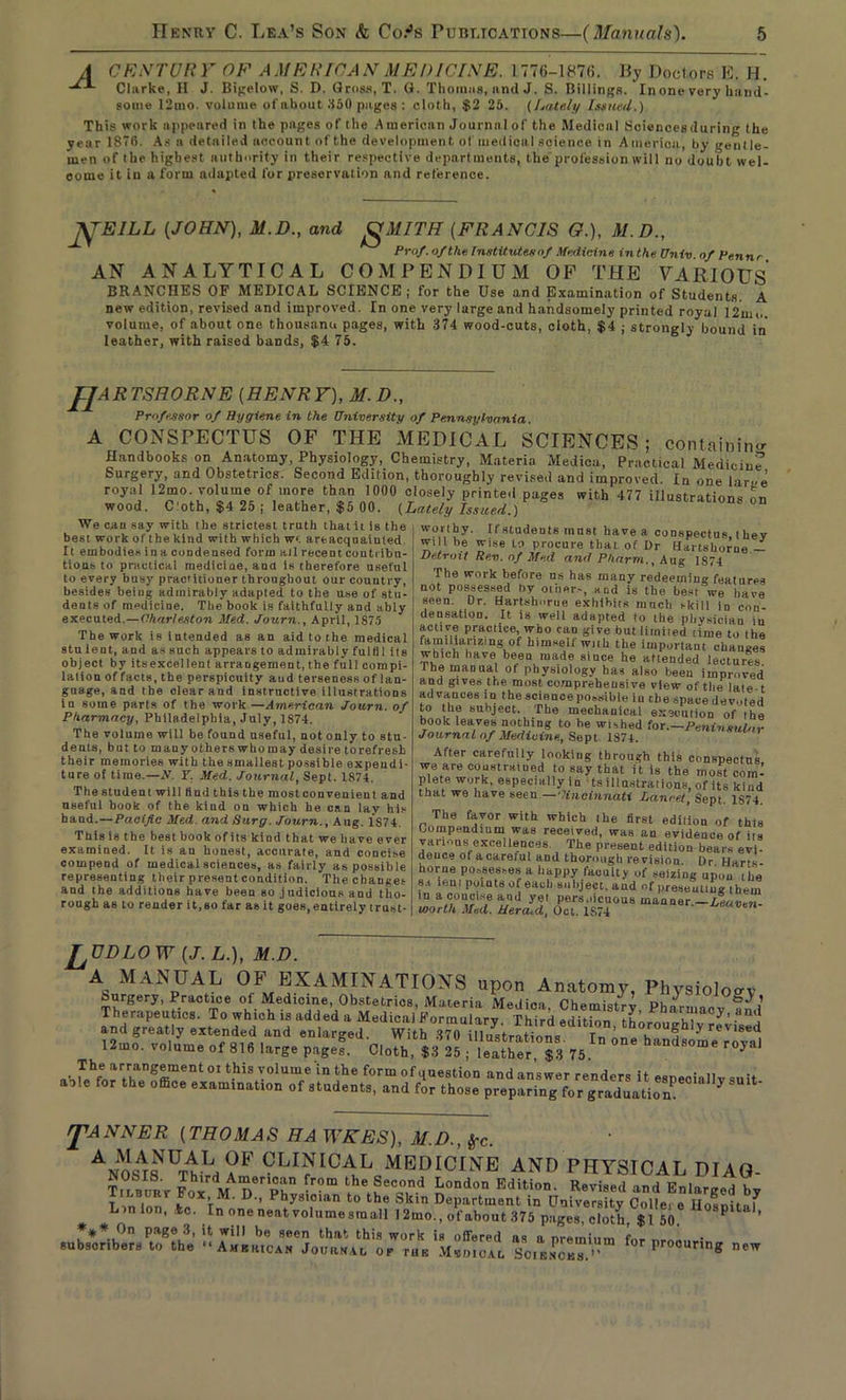 A CENTURY OF AMERICAN MEDICINE. 1776-1876. liy Doctors E. H. Clarke, II J. Bigelow, S. D. Gross, T. G. Thomas, and J. S. Billings. In one very hand- some 12mo. volume of about 350 pages : cloth, $2 25. (Lately Issued.) This work appeared in the pages of the American Journal of the Medicnl (Sciencesduring the year 1870. As a detailed account of the development of medical science in America, by gentle- men of the highest authority in their respective departments, the profession wilI no doubt wel- come it in a form adapted for preservation and reference. J^EILL (JOHN), M.D. and gMITH (FRANCIS O.), M.D., Prof, of the Institutes of Medicine inthe Univ of Pennr AN ANALYTICAL COMPENDIUM OP THE VARIOUS BRANCHES OF MEDICAL SCIENCE; for the Use and Examination of Students A new edition, revised and improved. In one very large and handsomely printed royal 12iuo. volume, of about one thousand pages, with 374 wood-cuts, cloth, $4 ; strongly bound in leather, with raised bands, $4 75. JJARTSHORNE (HENRY), M. D., Professor of Hygiene in the University of Pennsylvania. A CONSPECTUS OF THE MEDICAL SCIENCES; containing Handbooks on Anatomy, Physiology, Chemistry, Materia Medica, Practical Medicine Surgery, and Obstetrics. Second Edition, thoroughly revised and improved. In one larue royal 12mo volume of more than 1000 closely printed pages with 477 illustrations on wood. C'oth, $4 25 ; leather, $5 00. (Lately Issued.) We can say with the strictest truth that it is the best work of the kind with which wt areacquaiuted It embodies in a condensed form all recent contribu- tions to practical medicine, ana is therefore useful ~ r oivio uocui to every busy practitioner throughout our country, besides beiug admirably adapted to the use of stu- dents of medicine. The book is faithfully and ably executed.—Charleston Med. Journ., April, 1875 The work is intended as an aid to the medical stu lent, and as such appears to admirably fulfil its object by itsexcellent arrangement, the full compi- lation of facts, the perspicuity and terseness of lan- guage, and the clear and instructive illustrations in some parts of the work—American Journ. of Pharmacy, Philadelphia, July, 1874. The volume will be found useful, not only to stu- dents, but to many others who may desire to refresh their memories with the smallest possible expendi- ture of time.—N. T. Med. Journal, Sept. 1874. The student will find this the mostconvenient and useful book of the kind on which he can lay his hand .—Pacific Med. and Surg. Journ., Aug. 1S74. This is the best book of its kind that we have ever examined. It is an honest, accurate, and concise compend of medical sciences, as fairly as possible representing their present condition. The changes and the additions have been so .judicious and tho- rough as to render it,so far as it goes, entirely trust- worthy. If students must have a conspectus they will be wise to procure that of Dr Hartshorne - Detroit Rev. of Med and Pkarni., Aug 1S74 The work before us has many redeeming features not possessed by other.-, and is the best we have seen. Dr. Hartshorue exhibits much skill in con- densation. It is well adapted to the physician in active practice, who can give but limited time to the familiarizing of himself with the important changes which have been made since he attended lectures The manual ot physiology has also been improved and gives the most comprehensive view of the late t advances in the science possible in the space devoted to the subject. The mechanical execution of Ihe book leaves nothing to he wished for.—Peninsular Journal of Medicine, Sept 1874. After carefully looking through this conspectus we are constrained to say that it is the most com- plete work, especially in ts illustrat ions, of its kind that we have seen .—1Cincinnati Lancet, Sept. 1S74. The favor with which ihe first edition of this Compendium was received, was an evidence of iis various excellences. The present edition bears evi- deuce of a careful and thorough revision. Dr Harts- horne possesses a happy faculty of seizing upon the s.t tern points of each subject, and of presenting them in a conci.se and yet pers.iicuous manner.—Leaven- worth Med. Herald, Oct. 1S74 J^UDLOW (J. L.), M.D. A MANUAL OF EXAMINATIONS upon Anatomy, Physiology faurgery, Practice of Medicine, Obstetrics, Materia Medica Chemistrv Phnrmi,„ ° , Therapeutics. To which is added a Medical Formulary Third d “o L„ J' .““2 and greatly extended and enlarged. With 371) Ulustra^ r#vwed1 l!u,o. volute. of 816 large pogef. Cloth, *3 25 . ’3 nU °°* and answer renders it especially suit aole for the office exammatton of students, and for those preparing for graduation rj^ANNER (THOMAS HA WKES), M.D., frc. clinioal medicine ano PHYSICAL DIAO- Tnim/Rr V D*'Ph° l|0»don Malm. Revi.ed and Enlarged b, Lin Ion kc TM’ D'’ P^y8l.0lan to the Skln Department in University Collei e Hospitaf Lin ion, *o. In one neat volumesmall 12mo., ofabout.375 pages, cloth, $1 50 P ’ *** On page 3, tt will be seen that this work is offered as n e subscribers to the “Amkiucan Journal op tub Mvoicvl Sciences. for Proounng new