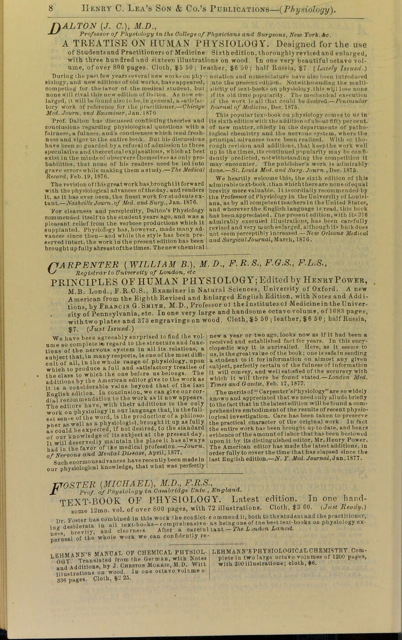 [DALTON (J. <?.), M.D., AS Professor of Physiology in the Oollege of Physicians and Surgeons, New York, Ac. A TREATISE ON HUMAN PHYSIOLOGY. Designed for the use of Studentsand Practitioners of Medicine Sixth edition, thoroughly revised and enlarged, with three hundred and sixteen illustrations on wood. In one very beautiful octavo vol- ume, of over 800 pages. Cloth, $5 50; leather, $0 50; half Russia, $7. (Lately Issued.) During the past few years several new workeon phy- Biology, and now editions of old works, haveappeared, competing for theiavor ol the medical student, but none will rival this new edition o! Dalton. As now en- larged, it will be found also to be, in general, a satisfac- tory work of reference for the practitioner.—Chicago Med. Journ. and Examiner, Jan. 1870 l’rof. Dalton has discussed conflicting theories and conclusions regarding physiological questions with a fairness, a fulness, and a conciseness which lend fresh- ness and vigor to the entire book. But his discussions have been so guarded by a refusal of admission to those speculative and theoretical explanations, which at best exist in the minds of observers themselves as only pro- babilities, that none of his readers need be led into grave errorswhile making them astudy.— The Medical Record, Feb. 19,1876. The revision of this great work has,brought itforward with the physiological advances of theday. and renders It, as it has ever been, the finest work for students ex- tant.—Nashville Journ.of Med. and Surg., Jan. 1876. For clearness and perspicuity, Dalton’s Physiology commended itself to the student years ago, and was a pleasant relief from the verbose productions which it supplanted. Physiology has, however, made many ad- vances since then—and while the style has been pre- served intact, the work in the present edition has been brought up fully abreast of the times. Thenew chemical notation and nomenclature have also been introduced nto the present edition. Notwilhsianding the multi- plicity of text-books on physiology.this wijl lose none jflts old lime popularity. The mechanical execution jf the work i-all that could be desired.—Peninsular Tnurnal of Medicine, Dec. 1876. This popular texi-book on physiology comes to us in its sixth edition with tin-addition of about fifty percent, of new matter, chiefly in the departments of patho- logical chemistry and the nervous system, where the principal advances have been realized. With so tho- rough revision and additions, that keeptbe work well up to the times, its continued popularity may be confi- dently predicted, notwithstanding the competition it may encounter. The publisher’s work is admirably done.—SI. Louis Med.and Surg. Journ., Dec. 1875 We heartily welcome this, the sixth edition of this admirable text-book, than whicluhereare none of equal brevity more valuable. 11 iscordially recommended by the Professor of Physiology in the University of Louisi- ana, as by all competent teachers in the United States, and wherever the English language is read, this book has been appreciated. The present edition, with its :? 16 admirably executed illustrations, has been carefully revised and very much enlarged, although its bulk does not seem perceptibly increased.— New Orleans Medical and Surgical Journal, March, 1876. SJARPENTER ( WILLIAM B.), M.D., F.R.S., F.G.S., F.L.S., U Registrar to University of London, etc PRINCIPLES OF HUMAN PHYSIOLOGY; Edited by Henry Power, M B Loud., F.R.C.S., Examiner in Natural Sciences, University of Oxford. A new American from the Eighth Revised and Enlarged English Edition, with Notes and Addi- tions by Francis G. Smith, M.D., Professor oi the Institutes of Medicinein the Univer- sity of Pennsylvania, etc. In one very large and handsome octavo volume, of 1688 pages, with two plates and 373 engravings on wood. Cloth, $6 50 ; leather, $6 60; half Russia, $7. {Just Issued.) We have been agreeably surprised to find the vol- ume so complete i« regard to the structure and func- tions of the nervous system in all its relations, a subject that, in many respects, is one of the most diffi- cult of all, iu the whole range of physiology, upon which to produce a full and satisfactory treatise of the class to which the one before as belongs. The additions by the American editor give to the work as it is a considerable value beyond that of the last English edition. In conclusion, we can give our cor- dial recommendation to the work as it now appears. The editors have, with their additions to the only work on physiology in our language that,in thefull- est sen-e of the word, is the production of a philoso- pher as well as a physiologist, brought it up as fully as could be expected, if not desired, to the standard of our knowledge of its subject at the present day. It will deservedly maintain the place it has always had in the favor of the medical profession.—Journ. of Nervous and Me,ntal Disease, April, 1877. Such eDOrmousadvances have recently been made in our physiological knowledge, that what was perfectly new a year or two ago. looks now as if it had been a received and established fact for years. In this ency- clopaedic way it is unrivalled. Mere, as it seems to us. is the great value of the book; one is safe in sending a student to it for information on almost any given subject, perfectly certain of the fulDess of information it will convey, and well satisfied of the accuracy with which it will there be found stated.—London Med. Times and Gazette, Feb. 17, 1877. The merits of “ Carpenter’s Physiology” are so widely known aud appreciated that we need only allude briefly to the fact that in the latest edition will be found a com- prehensive embodiment of the results of recent physio- logical investigation. Care has been taken to preserve the practical character of the originn! work In fact the entire work has been brought up to date, and bears evidence of the amount of labor that has been bestowed upon it by its distinguished editor, Mr.Uenry Power. The American editor has made the latest additions, in order fully to cover the time that has elapsed since the last English edition.—iV. Y. Med. Journal, Jan. 1877. JMOSTER [MICHAEL), M.D., F.R.S., J1 Prof, of Physiology in Cambridge Univ, England. TEXT-BOOK OF PHYSIOLOGY. Latest edition. In one Iiand- some 12mo. vol. of over 800 pages, with 72 illustrations. Cloth, $3 00. (Just Ready.) T,„ Vofter has combined in this work l he con diet- c o mmend it, both to the student and the practitioner, ■ 1;,IwleraUL in all lexi-hooks- < on prehensive- as being one of the best text-books on physiology ox- 10g0 hrevnv and clearness. After a careful Mat-The Lendon Lancet. perusal of the whole work we can confidently re- 1 EHMANN’S MANUAL OF CHEMICAL PHYSIOL- OGY ’ Translated from the German, with Notes and Additions, by J. Cheston Mokiub, M.D. With Illustrations on wood. In one octavo volume o 336 pages. ClOlh, $2 25. LEHMANN’S PHYSIOLOGICAL CHEMISTRY. Com- plete In two large octavo volumeB of 1200 pages, with 200 illustrations; cloth, >|!6.