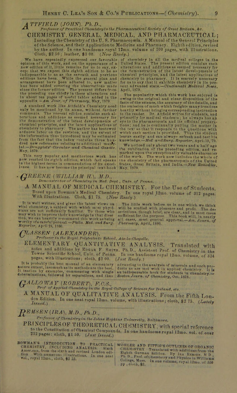 A TTFIELD (JOHN). Ph.D., Professor of Practical Chemistry to the Pharmaceutical Society of Great Britain, Ac. CHEMISTRY, GENERAL, MEDICAL, AND PHARMACEUTICAL; Including the Chemistry of the U. S. Pharmacopoeia. A Manual of the General Principles of the Science, and their Application to Medicine and Pharmacy. Eighth edition, revised by the author. Tn one handsome royal 12mo. volume of 700 pages, with illustrations. Cloth, $2 50 ; leather, $3 00. (Now Ready.) We have repeatedly expressed our favorable opinion of this work, and ou the appearance of a new edition of it, little remains for us to say, ex- cep: that we expect this eighth edition to be as indispensable to us as the seventh and previous editions have been. While the general plan and arrangement have been adhered to, new matter has been added covering the observations made since the former edition The present differs from the preceding one chiefly in these alterations and in about ten pages of useful tables added in the appendix —Am Jour, of Pharmacy, May, 1879. A standard work like Attfleld’s Chemistry need only be mentioned hy its name, without further comments. The present edi'ion contains such al- terations and additions as seemed necessary for the demonstration of the latest developments of chemical prin'-iples, and the late-t applications of chemistry to pharmacy. The author has bestowed arduous labor on the revision, and toe extent of the information thus introduced may be estimated from the fact that the index '’ontains three hun- dred new references relating to additional mat£r- ial.—Dm-ggistg' Circular and Chemical Gazette. May, 1879. This very popular and meritorious work has now reached its e'ghrli edition, which fact speaks in the highest terms in commendation of its excel- lence. It has now become the principal text-book of chemistry in till the medical colleges in the United States. The present edition contains snch alterations and additions as seemed necessary for the demonstration of the latest developments of chemical principles, and the latest applications of chemistry to pharmacy. It is scarcely necessary for us to say that it exhibits chemistry in its pre- sent advanced state.—Cincinnati Medical News, April, 1S79. The popnlaritv which this work has enjoyed is owing to the original and clear disposition of the facts of the science, the accuracy of the details, and t he omission of much which freights many treatises heavily without bringing cor responding instruction to the reader. Ur. Attfield writes for students, and primarily for medical students; he always has an eye to the pharmacopoeia aad its ofBcinal prepara- tions; and he is continnally putting the matter in the 'ext so that it responds to the questions with which each section is provided. Thus the stndeut learns easily and can always refresh and test bis knowledge.—Med avdSurg. Reporter, April 19,’79. We noticed only about two vears and a half ago the oublication of the preceding edition, and re- marked upon the exceptionally valuable character of the work. The work now includes the whole of t he chemistry of the pharmacoptBia of the United Sfatps, Great Britain, and India.— New Remedies May, 1879. . QREENE (WILLIAM H.), M.D., Demonstrator of Chemistry in Med. Dept , Univ. of Pe.nna. A MANUAL OF MEDICAL CHEMISTRY. For the Use of Students. Based upon Bowman’s Medical Chemistry. In one royal _12mo. volume of 312 pages. With illustrations. Cloth, $1 75. (Now Ready.) It is well written, and gives the latest views on 1 vital chemistry, a subject with which mist phyM- I cians are not sufficiently familiar. To those who may wish to improve their knowledge in that direc tion, we can heartily recommend this work as heiDg worthy of a careful perusal.—Phila. Med. andSurg. Reporter, Apiil 21, 1SS0. | The little work before us is ooe which we think will be studied with pleasure and profit. The de- scriptions, though brief, are clear, and in most cases sufficient for the purpose This book will, in nearly all cases, meet general approval.— Am. Journ of Pharmacy, April, 1880. (ILASSEN (ALEXANDER), Professor in the. Royal. Polytechnic School, Aix-la-Chapelle. ELEMENTARY QUANTITATIVE ANALYSIS. Translated with notes and additions by Eohar F Smith, Ph.D., Assistant Prof, of Chemistry in the Towne Scientific School, Univ. of Penna. In one handsome royal 12ino. volume of 3°4 pages, with illustrations; cloth, $2 00. (Just Ready.) It is probably the best m-tnnal of an elementary feature extant., insomuch as its methods are the best. advancing to the analysis of minerals and such pro- ducts as are met with iu applied chemistry. It is r, . , r » * -—iucu«.su uuuis as are met wit a iu applied chemistrv Ii dltirm naH«n commencing with single i an indispensable book for studeuts in chemistry determinations, followed by separations, and then ! Boston Journ. of Chemistry, Oct. 187S. ^ (AA LIjO WA Y (ROBERT), F.O.S., Prof of Applied Chemistry in the. Royal College, of Science, for Ireland, etc A MANUAL OF QUALITATIVE ANALYSIS. From the Fifth Lon- /js'crf*)1*011 one neat royal I2mo. volume, with illustrations; cloth, $2 75. (Lately Ii EMSEN(IRA), M.D., Ph.D., Professor of Chemistry in the Johns Hopkins University, Baltimore. ^ 1V*th^r' l HEORE TICAL CHEMISTRY, witli special reference jm e.iTZTVi a u -• h‘nd,0“e •> BOWMAN’S INTRODUCTION TO PRACTICAT CHEMISTRY, INCLUDING ANALYSIS Six,h Amer.cao, from the sixth and revised London edi- tion With numerous illustrations. In one neat voL, royal 12mo., cloth, *2 ib. FrTrn(TS 0'’TUNKS OF ORGANIC V a,, 7. KY rrau’‘lH'e<l 'Villi additions from the ph ii1 Pre,7n7, ,K<ll'!”n- l,y lllA Rkmskx M U , c,.iipV«Pm f' ofoIh«,1«yand Physics iu Williams pp cT'ii%T “ UU° volllme' royal 12mo. of 530