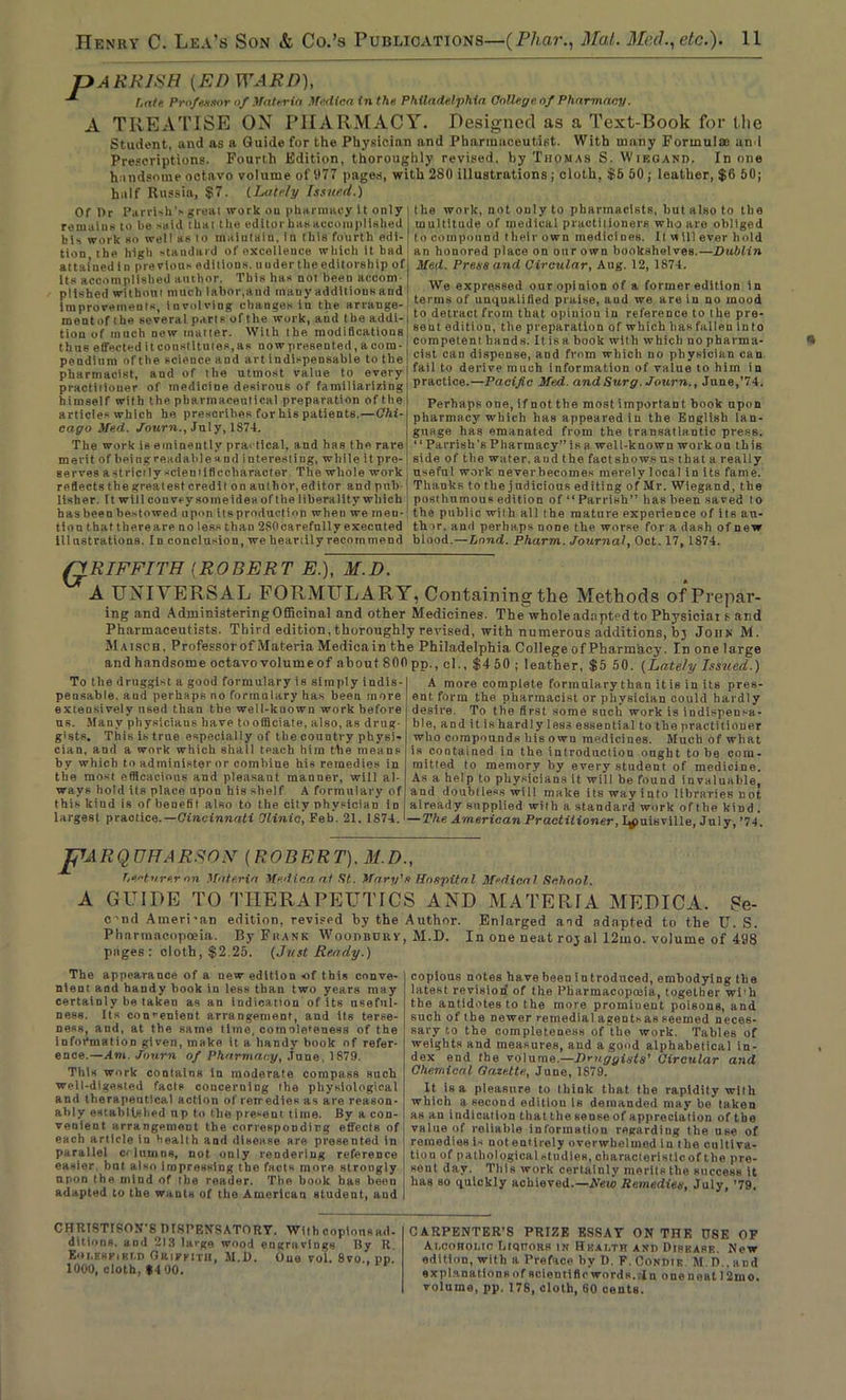 pARRISH {ED WARD), hate Professor of Materia Median in the Philadelphia College of Pharmacy. A TREATISE ON PHARMACY. Designed as a Text-Book for the Student, and as a Guide for the Physician and Pharmaceutist. With many Formulae and Prescriptions. Fourth Edition, thoroughly revised, by Thomas S. Wiegand. In one handsome octavo volume of 977 pages, with 2S0 illustrations ; cloth, $5 50 ; leather, $6 60; half Russia, $7. (Lately Issued.) Of Or Parrish’.- greai work on pharmacy It only remains to he said that the editor has accomplished his work so well as to maintain, in this fourth edi- tion the high standard of excellence which it had attained in previous editions, ituder the editorship of its accomplished author. This has not been accom pltshed without much labor,and many addltiousand improvements, involving changes in the arrauge- mentof the several parts of the work, and the addi- tion of much new matter. With the modifications thus effected it constitutes, as now presented, a com- pendium of the scieuce and art indispensable to the pharmacist, and of the utmost value to every practiiiouer of medicine desirous of familiarizing himself with the pharmaceutical preparation of the articles which he prescribes for his patients.—Chi- cago Me.d. Journ., July, 1S74. The work is eminently practical, and has the rare merit of being readable and interesting, while it pre- serves a strictly sciemificcharacter The whole work reflectsthegrealest credit onauthor,editor and pub- lisher. It will couve ysomeides of the liberality which hasbeenhestowed upon Reproduction when we men- tion that thereare no less than 2S0carefnlly executed Illustrations. In conclusion, we heartily recommend the work, not only to pharmacists, but also to the multitude of medical practitioners who are obliged to compound theirown medicines. It w ill ever hold an honored place on our own bookshelves.—Dublin Med. Press and Circular, Aug. 12, 1S74. We expressed our opinion of a former edition in terms of unqualified praise, aud we are in no mood to detract from that opinion in reference to the pre- sent edition, the preparation of which has fallen into competent hands. It is a book with which no pharma- cist can dispense, aud from which no physician can fail to derive much information of value to him in practice.—Pacific Med. and Surg. Journ., June,'74. Perhaps one, if not the most important book upon pharmacy which has appeared in the English lan- guage has emanated from the transatlantic press. “ Parrish's Pharmacy” is a well-known wo ikon this side of the water, aud the factshows us that a really useful work neverbecomes merely local in its fame. Thanks to the judicious editing of Mr. Wiegand, the posthumous edition of “Parrish” has been saved to the public with all the mature experience of its au- thor. and perhaps none the worse for a dash of new blood.—Land. Pharm. Journal, Oct. 17, 1874. QRIFFITH {ROBERT E.), M.D. A UNIVERSAL FORMULARY, Containing the Methods of Prepar- ing and Administering Officinal and other Medicines. The whole adapted to Physiciai e and Pharmaceutists. Third edition, thoroughly revised, with numerous additions, bj John M. Maisch, Professor of Materia Medicain the Philadelphia College of Pharmacy. In one large andhandsome octavovolumeof about SOOpp., cl., $450 ; leather, $5 50. (Lately Issued.) To the druggist a good formulary is simply indis- pensable. aud perhaps no formulary has been more extensively used than the well-known work before us. Many physicians have to officiate, also, as drug- gists. This is true especially of the country physi- cian, and a work which shall teach him the means by which to administer or combine his remedies in the most efficacious and pleasaut manner, will al- ways hold its place upon his shelf A formulary of this kiud is of benefit also to the city physician in largest practice.—Cincinnati Clinic, Feb. 21. 1874. A more complete formulary than it is in its pres- ent form the pharmacist or physician could hardly desire. To the first some such work is indispensa- ble, and it is hardly less essential to the practitioner who compounds his own medicines. Much of what is contained in the introduction ought to be com- mitted to memory by every student of medicine. As a help to physicians it will be found invaluable, and doubtless will make its way into libraries not already supplied with a standard work of the kind . — The American Practitioner, I^tuisville, July, ’74. pu R Q UFA RSOF [ROBERT], M.D., T.ectnre.r on Materia Medico, at St. Mary's Hospital Medical School. A GUIDE TO THERAPEUTICS AND MATERIA MEDICA. Ste- c'nrl American edition, revised by the Author. Enlarged and adapted to the U. S. Pharmacopoeia. By'Frank Woodbdrv, M.D. In one neat roy al 12mo. volume of 498 pages: cloth, $2.25. (Just Ready.) The appearance of a new edition of this conve- nient and handy book iu less than two years may certainly be taken as an indication of its useful- ness. Its convenient arrangement, aud its terse- ness, and, at the same time, completeness of the information given, make it a handy book of refer- ence.—Am. Journ of Pharmacy, June, 1879. This work contains In moderate compass such well-digested facts concerning the physiological and therapeutical action of remedies as are reason- ably established np to the present time. By a con- venient arrangement the corresponding effects of each article in health and disease are presented in parallel c< him ns, not only rendering reference easier bnt also impressing the facts more strongly upon the mind of the reader. The book has been adapted to the wants of tho American student, aud CHRISTISON’S DISPENSATORY. With copious ad- dilions, and 213 large wood engravings By R. EobEBPiKT.D Grivsith, M.D. One vol. 8vo., pp 1000, cloth, *4 00. copions notes have been introduced, embodying the latest revision of the Pharmacopmia, together wi'h the antidotes to the more prominent poisons, and such of the newer remedial agents as seemed neces- sary to the completeness of the work. Tables of weights aud measures, aud a good alphabetical in- dex end the volume.—Dmggists' Circular and Chemical Gazette., June, 1879. It is a pleasure to think that the rapidity wllh which a second edition Is demanded may be taken as an Indication that the sense of appreciation of the value of reliable information regarding the use of remedies 1- not entirely overwhelmed in the cultiva- tion of pathological studies, characteristic, of the pre- sent day. Tills work csrtainly merits the success it has so quickly achieved.—A’eto Remedies, July, ’79. CARPENTER’S PRIZE ESSAY ON THE 0SE OF Ai.corouc LtqtTORs in Health and Disease. Now edition, with a Preface by D, F.Condie M.D..and explanations of scientific words., In oneneatl2mo. volume, pp. 178, doth, 60 cents.