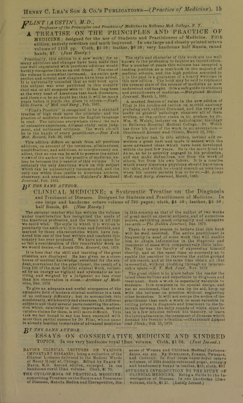 OF Fifth Ip LINT (A USTIN), M. D„ „ , n „ „ v JC Professor of the Principles and Practice of Medicine tn Bellevue Med. College., N. 1 . A TREATISE ON THE PRINCIPLES AND PRACTICE MEDICINE ; designed for the use of Students and Practitioners of Medicine, edition entirely rewritten and much improved. In one large and closely printed octavo yoluuieof 1153 pp. Cloth, $5 60; leather, $0 50: very handsome half Russia, raised bands, $7. (Just Ready.) The style aud character of this work are too well Practically, this edition Is a new work; for so many additions and changes have been made that oue well acquainted with previous editious would hardly recoguize this as an old friend The size of the volume is somewhat increased. An entire new section and soveral new chapters have been added. It is universally conceded that no text book upon this subject was ever published in this country that can at all compare with it. It has long been at the very head of American text-book literature, aud there c-tu be no doubt but that it will be many years before it yields the place to others.—Nash- ville Jour7i. of Med. and Surg , Feb. 1SSI. “ Flint’s Practice is recoguized tube a standard treatise of high rank upon the principles and the practice of medicine wherever the English language is read. The opinions everywhere reveal the man of extensive experience, diligent study, calm judg- ment, aud unbiassed criticism, l'he work should he in the hands of every practitioner.—New Turk Med. Record, Feb. 26, 1881. This edition differs so mnch from all previous editions, on account of the revisions, eliminations, amplifications, and additions, so conspicuously ma nife6t, that no one can be said to possess the actual v.ews of tie author on the practice of medicine, un- less he becomes the p'ssessor of this volume It is certainly the only American work on this subject which can be unreservedly recommended, and the only one which does justice to American authors, observers, and practitioners. — Qaiilard’s Medical Journal, Feb. 1SS1. known to (he profession to require an introduction. For a number of years this volume has occupied a leading position as a text-book in tho majority of medical schools, aud the high position accorded to it in the past is a guarantee of a hearty welcome in this new edition. The book may be said to represent the present state of the science of medicine as now understood and taught. It is a safe guide to students aud practitioners of medicine.—Maryland Medical Journal, March 1, 1881. A marked feature of value in the new edition of Flint is the condensed section on morbid anatomy prefacing each subject discussed, and the very good prefix on general pathology, chapters all of them written, as the author states in lib preface, by Dr. Win. H. Welch, lecturer on pathological histology in Bellevue Hospital Medical College. Dr. Welch has done his part of the work to all acceptation.— Cincinnati Lancet and Clinic, March 12, 18S1. The author has. in this edition, revised and re- written a great part and made it accord with the more advanced ideas which have been developed within the past few years. He is the more tilted to do so, as he is actively engaged iu his profession, and can make deductions, not from the work of others, but from his own labors. It is a treatise which every American physician should ha--e upon his 'able, and which he should consult on occasions when his leisure permits him to do so.—St. Louis Med. and Sarg. Journal, March, 1881. JjY THE SAME AUTHOR. CLINICAL MEDICINE; a Systematic Treatise on the Diagnosis and Treatment of Diseases. Designed for Students and Practitioners of Medicine. In one large and handsome octavo volume of 796 pages; cloth, $4 50 ; leather, $5 50 ; half Russia, $6. (Now Ready.) The emineut teacher who has written the volume under consileration has recognized the needs of the American profession, aud the result is all that we could wish. The style in which it ie written is peculiarly the author’s; it is clear and forcible, and marked by those characteristics which have ren- dered him one of the best writers and teachers this country has ever produced. We have not space for so full a consideration of this remarkable work as we would desire.—S. Louis Clin. Record, Oct. 1879. It is here that the skill and learning of the great clinician are displayed He has given us a store- house of medical knowledge, excellent for the stu- dent, convenient for the practitioner, the result of a long life of the most faithful clinical work, collect- ed by an energy as vigilant and systematic as un- tiring, and weighed by a judgment no less clear than his observation is close.—Archives of Medi- cine, Dec. 1679 To give an adequate and useful conspectus of the extensive field of modern ciinical medicine is a task of no ordinary difficulty; bat to accomplish this consistently, with brevity and clearness, the different Bitbjects and their several parts receiving the atten- tion which, relatively to their importance, medical opiniou claims for them, is still more difficult. This task we feel bound to say has been executed with more than partial success by Dr Flint, whose name Is already familiar to students of advanced medioiue in this country as that of the author of two works of great merit on special subjects, and of numerous papers, exhibiting much originality aud extensive resiarcli.— The Dublin Journal, Dec. 1S79. There is every reason to believe that this book will be well received. The active practitioner is frequently in need of some work that will enable him to obtain information in the diagnosis and treatment of cases with comparatively little labor. Dr. Flint has the faculty of expressing himself clearly, and at the same time so concisely as to enable the searcher to traverse the entire ground of his search, and at the same time obtain all that is essential, without plodding through an intermi- nable space.—N. Y. Med. Jour., Nov, 1879 The great object is to place before the reader the latest observations and experience in diagnosis and treatment. Such a w irk is especially valuable to students. It is complete in Us special design, nnd yet so oondensed, that he can by its aid, keep up with tlie lectures on practice without neglecting other branches. It will not escape the notice of the practitioner that euch a work is most valuable in culling points in diagnosis aud treatment iu the in- tervals between the dally rounds of visits since be can in a few miuntes refresh his memory, or learn the latest ad vauce in the treatment of diseases which demand his instant attention.—Cincinnati Lancet and Clinic, Oct. 25, 1879. JjT THE SAME AUTHOR. ESSAYS OX CONSERVATIVE MEDICINE AND KINDRED TOPICS. In one very handsome royal 12mo. volume. Cloth, $1 38. (Just Issued.) DAVIS’S CLINICAL LECTURES ON VARIOUS IMPORTANT DISEASES ; being a collection of tlie Clinical Lectures delivered In the Medical Wards of Mercy II >»pi al, Chicago. Edited by Frank H Davis, M.D. Second edition, enlarged. In one handsome royal 12mo. volume. Cloth, $1 75. THE CYCLOPAEDIA OF PRACTICAL MEDICINE: comprising Treatises on the Nature and Treatment of Diseases, Materia Medina and Therapeutics, Dis- eases of Women and Children. Medical Jurispru- dence, etc. etc. By Dpkoi.ison, Fokbes, Twbkjiik, and CONOt.r.v. In four large super royal ootavo volumes, of 3254 double-columned pages, strongly aud haudHomoly hound in leather, $15; cloth. $11 STUROES’S INTRODUCTION TO THE STUDY OF CLINICAL MEDICINE. Beluga Guide to the In- vestigatlon of Disease. In one handsotue 12uto volume, cloth, $1 25. (Lately Issued.)