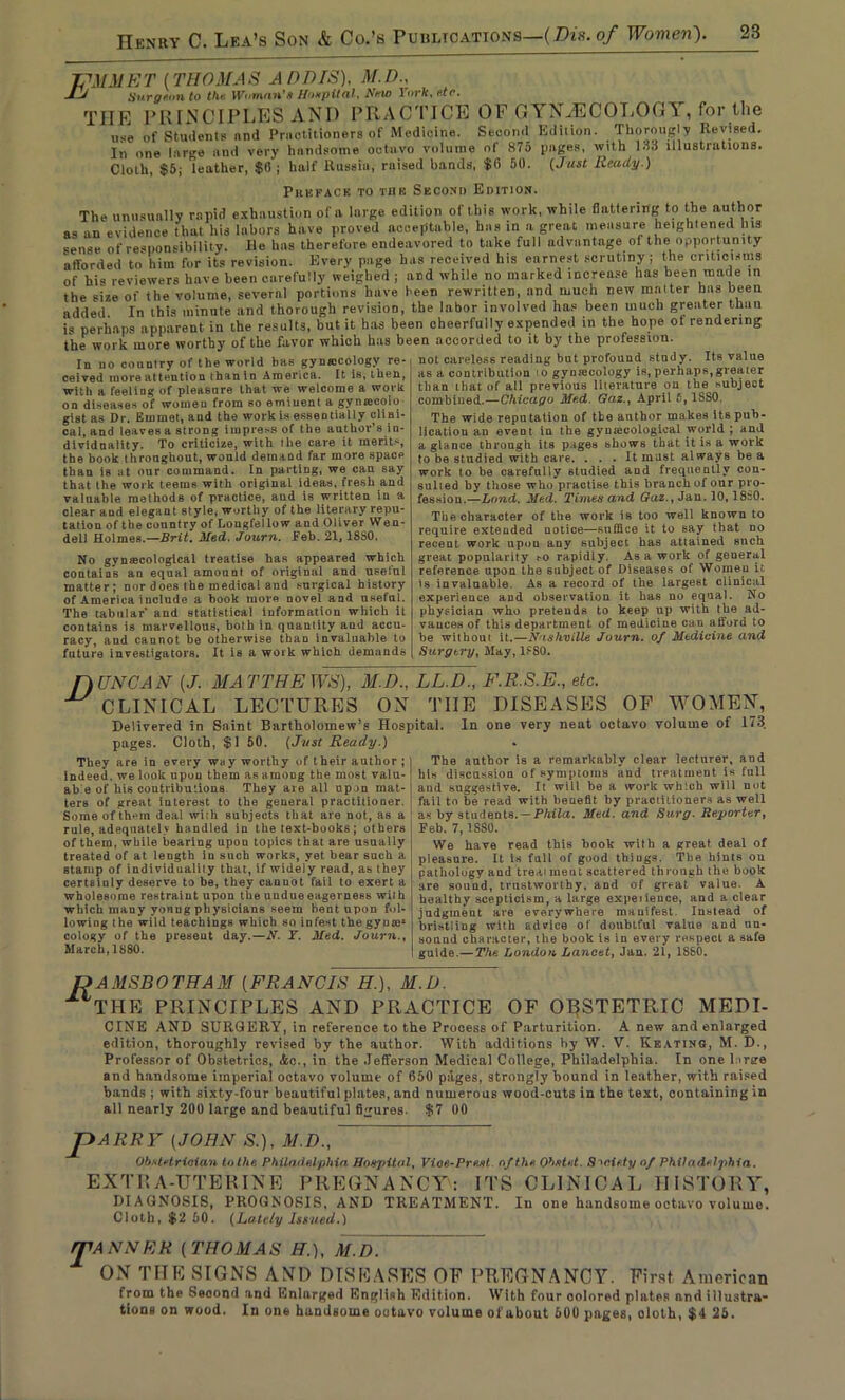 JPMM E T {THOMAS A HD IS), M.D.. Jj Surgeon to the. Woman's Hospital, Amo rorfc, etc. THE PRINCIPLES AND PRACTICE OF GYNiECOLOGA, for the ut=e of Students nnd Practitioners of Medicine. Second Edition. Thorougly Revised. In one large and very handsome octavo volume ol 875 pages, with 153 illustrations. Cloth, $5; leather, $15; half Russia, raised bands, $6 50. (Just Ready.) Preface to mb Second Edition. In no country of the world has gyniocology re- ceived more attention than in America. It is, then, with a feeling of pleasure that we welcome a work on diseases of women from 60 eminent a gyntecolo The unusually rapid exhaustion of a large edition of this work, while flattering to the author as an evidence that his labors have proved acceptable, has in a great measure heightened his sense of responsibility. He has therefore endeavored to take full advantage of the opportunity afforded to him for its revision. Every page has received his earnest scrutiny ; the criticisms of his reviewers have been carefully weighed ; and while no marked increase has been made in the size of the volume, several portions have been rewritten, and much new matter has been added. In this minute and thorough revision, the labor involved has been much greater than is perhaps apparent in the results, but it has been cheerfully expended in the hope of rendering the work more worthy of the favor which has been accorded to it by the profession. not careless reading but profound study. Its value as a contribution to gynmcology is, perhaps,greater than that of all previous literature on the subject combined.—Chicago Med. Qaz., April 6, 1SS0. The wide reputation of the author makes its pub- lication an event in the gynaecological world ; and a glance through its pages shows that it is a work to be studied with care. ... It must always be a work to be carefully studied and frequently con- sulted by those who practise this branch of our pro- fession.—Land. Med. Times and Gaz., Jau. 10, I860. The character of the work is too well known to require extended notice—suffice it to say that no recent work upou any subject has attained such great popularity so rapidly. As a work of general reference upon the subject of Diseases ol Women it is invaluable. As a record of the largest clinical experience and observation it has no equal. No physician who pretends to keep up with the ad- vauces of this department of medicine can afford to be without it.—Nashville Journ. of Medicine and Surgery, May, lfSO. the book throughout, would demand far more space than is at our command. In parting, we can say that the work teems with original ideas, fresh and valuable methods of practice, and is written in a clear and elegant style, worthy of the literary repu- tation of the country of Longfellow and Oliver Wen- dell Holmes.—Brit. Med. Journ. Feb, 21,18S0. No gynaecological treatise has appeared which contains an equal amount of original and ueetul matter; nor does the medical and surgical history of America inclnde a book more novel and useful. The tabular' and statistical information which it contains is marvellous, both in quantity aud accu- racy, and cannot be otherwise than invaluable to future investigators. It is a work which demands f) UNCAN (J. MATTHEWS), M.D., LL.D., F.R.S.E., etc. ^ CLINICAL LECTURES ON THE DISEASES OF WOMEN, Delivered in Saint Bartholomew’s Hospital. In one very neat octavo volume of 173. pages. Cloth, $1 50. (Just Ready.) They are in every way worthy of their author ; Indeed, we look upou them as among the most valu- ab e of his contributions They are all upon mat- ters of great interest to the general practitioner. Soraeofth>-m deal with subjects that are not, as a rule, adequately handled in the text-books; others of them, while bearing upon topics that are usually treated of at length in such works, vet hear such a stamp of individuality that, if widely read, as they certainly deserve to be, they cannot fail to exert a wholesome restraint upon the undue eagerness with which many vonug physicians seem hent upon fol- lowing the wild teachings which so infest the gy uais cology of the present day.—N. Y. Med. Journ., March, 1880. The author is a remarkably clear lecturer, and his discussion of symptoms and treatment is full aud suggestive. It will be a work which will not fail to be read with benefit by practitioners as well as by students. — Phila. Med. and Surg. Reporter, Feb. 7,1SS0. We have read this hook with a great deal of pleasure. It Is fall of good things. The hints on pathology and treai meat scattered through the book are souud, trustworthy, and of great value. A healthy scepticism, a large experience, and a clear judgment are everywhere manifest Instead of bristling with advice of doubtful value and nn- sonnd character, the book is in every respect a safe guide.— The London Lancet, Jan. 21, 1SS0. L>A MSB0 THAM {FRANCIS H.), M.D. ilTHE PRINCIPLES AND PRACTICE OF OBSTETRIC MEDI- CINE AND SURGERY, in reference to the Process of Parturition. A new and enlarged edition, thoroughly revised by the author. With additions by W. V. Keating, M. D., Professor of Obstetrics, <5sc., in the Jefferson Medical College, Philadelphia. In one lorire and handsome imperial octavo volume of 650 pages, strongly bound in leather, with raised bands ; with sixty-four beautiful plates, and numerous wood-cuts in the text, containing in all nearly 200 large and beautiful figures. $7 00 JDARRY (JOHN S.), M.D., Obstetrician lolhe Philadelphia Hospital, Vioe-Prest of the Ohs tut. Society of Philadelphia. EXTRA-UTERINE PREGNANCY: ITS CLINICAL HISTORY, DIAGNOSIS, PROGNOSIS, AND TREATMENT. In one handsome octavo volume. Cloth, $2 50. (Lately Issued.) r£A NNER ( THOMAS H.), M.D. ON THE SIGNS AND DISEASES OF PREGNANCY. First American from the Seoond and Enlarged English Edition. With four oolored plates and illustra- tions on wood. In one handsome octavo volume of about 600 pages, doth, $4 25.