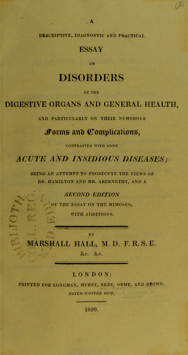 A DESCRIPTIVE, DIAGNOSTIC AND PRACTICAL ESSAY ON DISORDERS OF THE DIGESTIVE ORGANS AND GENERAL HEALTH, AND PARTICULARLY ON THEIR NUMEROUS CONTRASTED WITH SOME ACUTE AND INSIDIOUS DISEASES; BEING AN ATTEMPT TO PROSECUTE THE VIEWS OF DR. HAMILTON AND MR. ABERNETHY, AND A ^ SECOND EDITION , OF THE ESSAY ON THE MIMOSES, Ik** ' ' -a, WITH ADDITIONS. c BY MARSJ^ALL HALL, M. D. F.R.S.E. &c. &c. LONDON: PRINTED FOR LONGMAN, HURST, REES, ORME, AND BROWN. PATER-yOSTER ROVT. 1820.