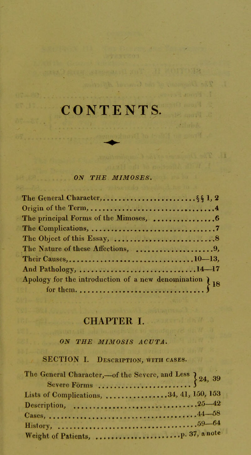 CONTENTS. ON THE MJMOSES. The General Character, § § 1> 2 Origin of the Term, 4 The principal Forms of the Mimoses, ...6 The Complications, 7 The Object of this Essay, 8 The Nature of these Aflfections, 9, Their Causes, 10—13, And Pathology, 14—17 Apology for the introduction of a new denomination for them CHAPTER I. ON THE MIMOSIS ACUTA. SECTION I. Description, with cases. The General Character,—of the Severe, and Less ) Severe Forms 3 Lists of Complications, 34, 41, 150, 153 Description, 25—42 Cases, 44—58 History, 59—64 Weight of Patients, p. 37, a note