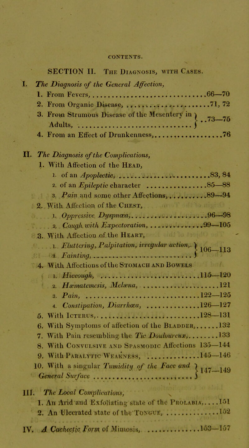 SECTION II. The Diagnosis, with Cases. I. The Diagnosis of the General Affection, 1. From Fevers, 66—70 2. From Organic Disease, 71, 72 3. From Strumous Disease of the Mesentery in ) Adults, ) 4. From an Effect of Drunkenness, 76 II. The Diagnosis of the Complications, 1. With Affection of the Head, 1. of an Apoplectic, 83, 84 2. of an Epileptic character 85—88 3. Pain and some other Affeptions,.. ...^.. .89—94 2. With Affection of the Chest, 1. Oppressive Dyspnoea, 96—98 . 2, Cough with Expectoration, U-, 99—105 3. With Affection of the Heart, 1. Eluttering, Palpitation^ irregular action,, i „ _ „ . . c 100-^14.0 ■ a. rainting, .„ 3 ■ ■ ' 4. With Affections of the Stomach and Bowels 1. Hiccough, 115—120 2. Haeviatemcsis, Meltena, 121 3. Pain, 122—125 4. Constipation, Diarrhoea, 126—127 5. With Icterus, 128—131 6. With Symptoms of affection of the Bladder, 132 7. With Pain resembling- the Tic Douloureux, 133 8. With Convulsive and Spasmodic Affections 13-3—144 9. With Paralytic Weakness, 145—146 10. With a singular Tumidity of the Face and ) General Surface i III. The Local Complications, ^ 1. An Arid and Exfoliating state of the Prolabia, ... .151 2. An Ulcerated state of the Tongue, li>2 IV. A Cachectic Form of Miniosis, 153—157