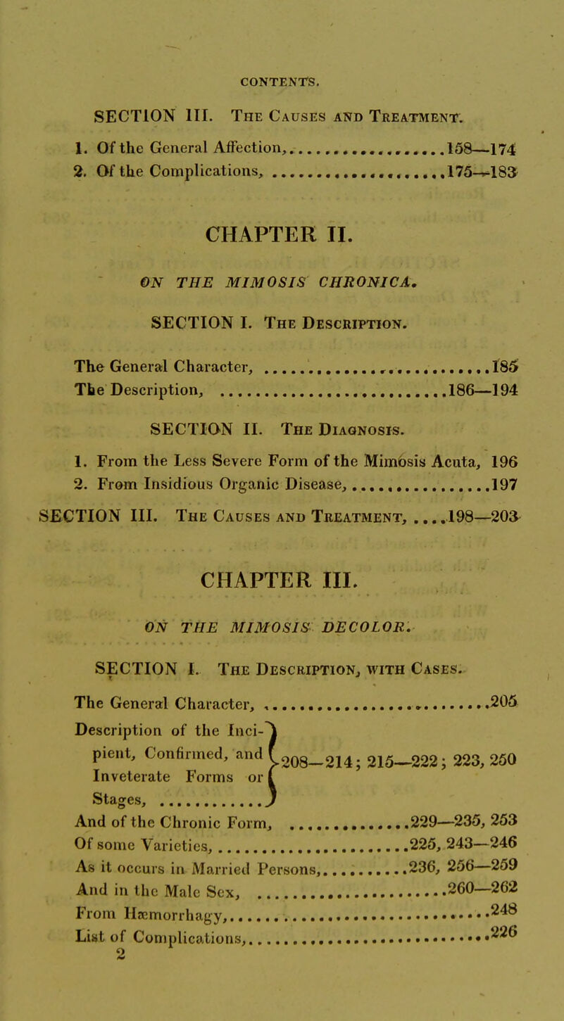 SECTION III. The Causes and Treatment: 1. Of the General Affection, 158—174 2. Of the Complications, 175-^183 CHAPTER II. €N THE MIMOSJS CHRONICA, SECTION I. The Description. The General Character, ,,, ,,. 186 The Description, 186—194 SECTION II. The Diagnosis. 1. From the Less Severe Form of the Mimbsis Acuta, 196 2. From Insidious Organic Disease, 197 SECTION III. The Causes and Treatment, 198—203- CHAPTER III. ON THE MIMOSIS DECOLOR. SECTION 1. The Description, with Cases. r ' The General Character, , ► 205 Description of the Inci-^ pient. Confirmed, and f208_2j4. 215—222; 223,250 Inveterate P'orms or I Stages, , . J And of the Chronic Form, 229—235, 253 Of some Varieties, 225, 243—246 As it occurs in Married Persons,.... 236, 256—259 And in the Male Sex, 260—262 From Haemorrhagy, ....248 List of Complications,