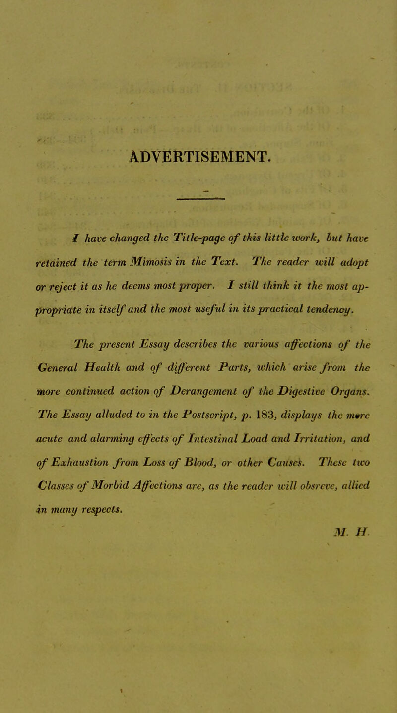 ADVERTISEMENT. I have changed the Title-page of this little ivork, but have retained the term Mimosis in the Text. The reader will adopt or reject it as he deems most proper. I still think it the most ap- propriate in itself and the most useful in its practical teruienoy. The present Essay describes the various affections of the General Health and of different Parts, ichich arise from the more continued action of Derangement of the Digestive Organs. The Essay alluded to in the Postscript, p. 183, displays the mwe acute and alarming effects of Intestinal Load and Irritation, and of Exhaustion from Loss of Blood, or other Causes. These tico Classes of Morbid Affections are, as the reader ivill obsreve, allied in many respects. M. H.