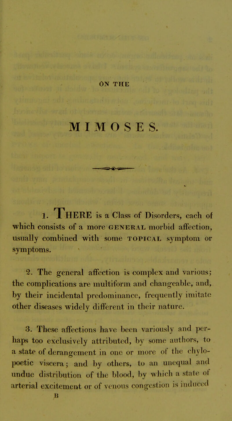 ON THE M I M O S E S. 1. There is a Class of Disorders, each of which consists of a more general morbid affection, usually combined with some topical symptom or symptoms. 2. The general affection is complex and various; the complications are multiform and changeable, and, by their incidental predominance, frequently imitate other diseases widely different in their nature. 3. These affections have been variously and per- haps too exclusively attributed, by some authors, to a state of derangement in one or more of tlie ch^'lo- poetic viscera; and by others, to an unequal and undue distribution of the blood, by which a state of arterial excitement or of venous congestion is induced