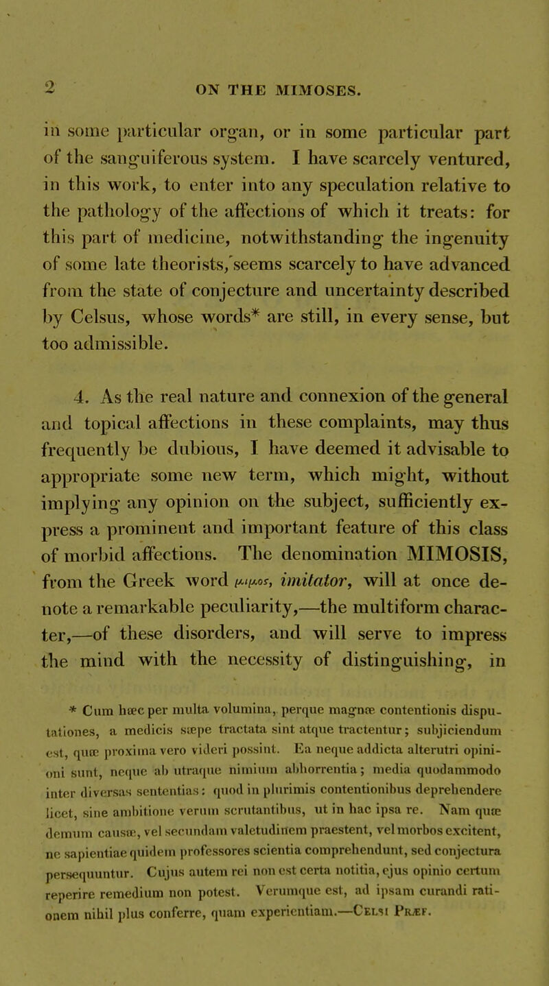 in some [)articiilar org-an, or in some particular part of the saiig-iiiferous system. I have scarcely ventured, in this work, to enter into any speculation relative to the patholog-y of the affections of which it treats: for this part of medicine, notwithstanding- the ingenuity of some late theorists/seems scarcely to have advanced from the state of conjecture and uncertainty described by Celsus, whose words* are still, in every sense, but too admissible. 4. As the real nature and connexion of the general and topical affections in these complaints, may thus frequently be dubious, I have deemed it advisable to appropriate some new term, which might, without implying any opinion on the subject, sufficiently ex- press a prominent and important feature of this class of morbid affections. The denomination MIMOSIS, from the Greek word i^ii^os, imitator, will at once de- note a remarkable peculiarity,—the multiform charac- ter,—of these disorders, and will serve to impress the mind with the necessity of distinguishing, in * Cum hoecper niulta volutnina, perque mag-noe contentionis dispu- tatlones, a medicis siepe tractata sint atque ti-actentur; subjiciendum est, qucc proxiina vero videri possint. Ea neque addicta alterutri ojjini- oni sunt, neque ab utraque nimium abliorrentia; media quodammodo inter diversas sentcntias: quod in plurimis contentionibus deprehendere licet, sine ambitione venun scrutantibus, ut in hac ipsa re. Nam qute dcmimi caustE, vel secundam valetudinem praestent, velmorbos excitent, ne sapientiae quidein professores scientia compreliendunt, sed conjectura persequuntur. Cujus autem rei non est certa notitia, ejus opinio certum reperire remedium non potest. Verumque est, ad ipsam curandi rati- onem nihil i)lus conferre, quam experientiani.—Celsi PrjEF.