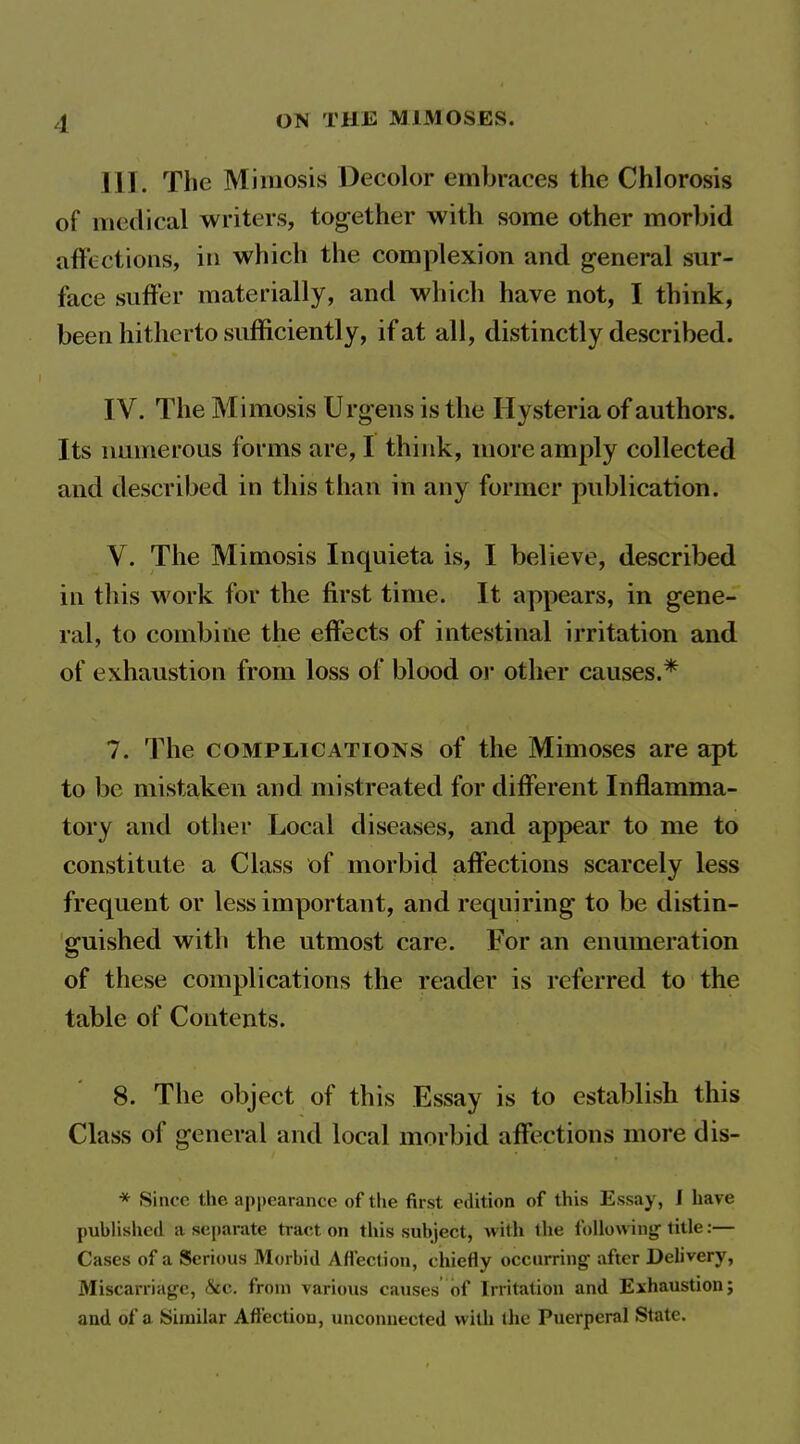 ill. The Miinosis Decolor embraces the Chlorosis of medical writers, together with some other morbid affections, in which the complexion and general sur- face suffer materially, and which have not, I think, been hitherto sufficiently, if at all, distinctly described. IV. The Mimosis Urgens is the Hysteria of authors. Its numerous forms are, I think, more amply collected and described in this than in any former publication. V. The Mimosis Inquieta is, I believe, described in this work for the first time. It appears, in gene- ral, to combine the effects of intestinal irritation and of exhaustion from loss of blood or other causes.* 7. The COMPLICATIONS of the Mimoses are apt to be mistaken and mistreated for different Inflamma- tory and other Local diseases, and appear to me to constitute a Class of morbid affections scarcely less frequent or less important, and requiring to be distin- guished with the utmost care. For an enumeration of these complications the reader is referred to the table of Contents. 8. The object of this Essay is to establish this Class of general and local morbid affections more dis- * Since the appearance of the first edition of this Essay, I have published a separate tract on this subject, with the following- title:— Cases of a Serious Morbid Afl'ection, cliiefly occnrring- after Delivery, Miscarriage, &c. from various causes of Irritation and Exhaustion; and of a Similar Afi'ection, unconnected with (he Puerperal State.