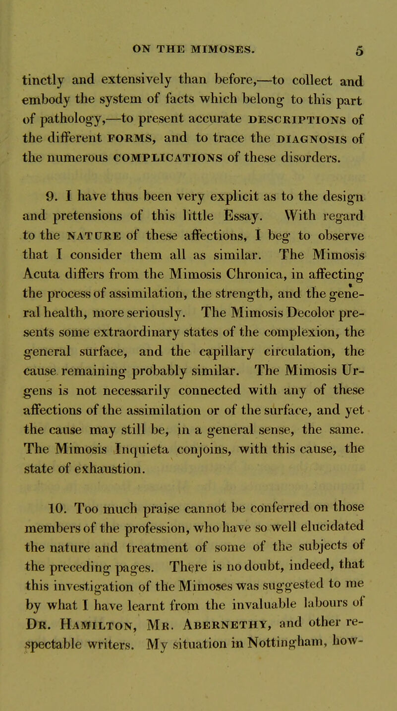 tinctly and extensively than before,—to collect and embody the system of facts which belong to this part of pathology,—to present accurate descriptions of the different forms, and to trace the diagnosis of the numerous complications of these disorders. 9. I have thus been very explicit as to the design and pretensions of this little Essay. With regard to the NATURE of these affections, I beg to observe that I consider them all as similar. The Mimosis Acuta differs from the Mimosis Chronica, in affecting the process of assimilation, the strength, and the gene- ral health, more seriously. The Mimosis Decolor pre- sents some extraordinary states of the complexion, the general surface, and the capillary circulation, the cause remaining probably similar. The Mimosis Ur- gens is not necessarily connected with any of these affections of the assimilation or of the surface, and yet the cause may still be, in a general sense, the same. The Mimosis Inquieta conjoins, with this cause, the state of exhaustion. 10. Too much praise cannot be conferred on those members of the profession, who have so well elucidated the nature and treatment of some of the subjects of the preceding pages. There is no doubt, indeed, that this investigation of the Mimoses was suggested to me by what I have learnt from the invaluable labours of Dr. Hamilton, Mr. Abernethy, and other re- spectable writers. My situation in Nottingham, how-